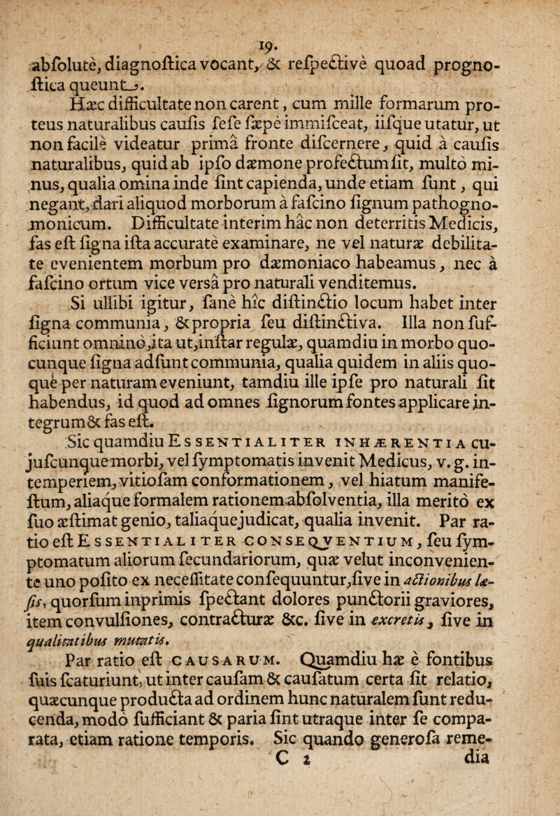I9‘ abfolute, diagnoftica vocant, 6c refpective quoad progno- ftica queunt_?. Hxc difficultate non carent, cum mille formarum pro- teus naturalibus caufis fefe faepe immifceat, iifque utatur, ut non facile videatur prima fronte difcernere, quid a caufis naturalibus, quid ab ipfo daemone prcfe&umfit, multo mi¬ nus, qualia omina inde fint capienda, unde etiam funt, qui negant, dari aliquod morborum a fafcino fignum pathogno- monicum. Difficultate interim hac non deterritis Medicis, fas eft figna ifta accurate examinare, ne vel naturae debilita¬ te evenientem morbum pro daemoniaco habeamus, nec a fafcino ortum vice versa pro naturali venditemus. Si ullibi igitur, fane hic diftinftio locum habet inter figna communia, 6cpropria feu diftin&iva. Illa nonfuf- ficiunt omnind,xta ut,inftar regulae, quamdiu in morbo quo¬ cunque figna ad funt communia, qualia quidem in aliis quo¬ que per naturam eveniunt, tamdiu illeipfe pro naturali fit habendus, id quod ad omnes fignorum fontes applicare in¬ tegrum 8c fas eft. Sic quamdiu Essentialiter inhxer entia cu- jufcunque morbi, vel fymptomatis invenit Medicus, v. g. in¬ temperiem, vitiofam conformationem, vel hiatum manife- ftum, aliaque formalem rationemabfolventia, illa merito ex fuo aeftimat genio, taliaquejudicat, qualia invenit. Par ra¬ tio eft Essentialiter co n se Q^v entium, feu fym- ptomatum aliorum fecundariorum, quae velut inconvenien- te uno pofito ex neceffitate confequuntur,five in attionibus U- ftsy quorfum inprimis fpeftant dolores punftorii graviores, item convulfiones, contratturae &c. five in excretis, five in qualitatibus mutati*. Par ratio eft causarum. Quamdiu hae e fontibus fuisfcaturiunt, ut inter caufam & caufatum certa fit relatio, quaecunque produfta ad ordinem hunc naturalem funt redu¬ cenda, modo fufficiant 8c paria fint utraque inter fe compa¬ rata, etiam ratione temporis. Sic quando generofa reme- C z dia