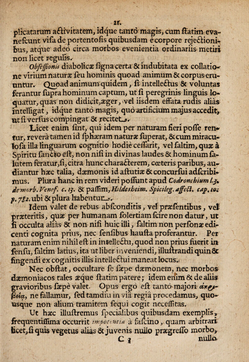 2f. plicatarum aftivitatem, idque tantd magis, cum ftatirn eva- nelcunt vifa de portentofis quibusdam e corpore rejeftioni- hus, atque adeo circa morbos evenientia ordinariis metiri non licet regulls,- ObfcffionU diabolicae ftgna certa 8c indubitata ex collatio-' ne virium naturae feu hominis quoad animum 6c corpus eru¬ untur. Quoad animum quidem , fi; intelleftus & voluntas ferantur fupra hominum captum, ut fi peregrinis linguis lo¬ quatur, quas non didicit,aeger, vel iisdem effata rudis alias intelligat, idque tanto magis, quo artificium majus accedit, nt fi verfus compingat & recitet-?. Licet enim fint, qui idem per naturam fieri poffe ren» tur, revera tamen id fphaeram naturae fuperat, 8ccum miracu¬ lo fa illa linguarum cognitio hodie ceflarit, vel faltim, quae a Spiritu fandto eft, non nifi in divinas laudes 8c hominum fa- lutem feratur,fi, citra hunc charaderem, cocteris paribus, au¬ diantur haec talia, daemonis id aftutiae & concurfui adfcribi- mus. Plura hanc in rem videri pofliint apud Codronchium de yvjfivb*Vefie^% c• St paflini,ca^^iq-% f, ubi Sc plura habentur. Idem valet de rebus abfeonditis, ve! praefentibus, vel praeteritis, quae per humanam folertiamfcirenon datur, ut fi occulta alias & non nifi huic illi, faltim non perfonae edi¬ centi cognita prius, nec fenfibus haufta proferantur. Per naturam enim nihil eft in infcelle&u, quod non prius fuerit in fcnfu, faltim latius, ita ut liber inveniendi, illuilrandi quinfit fingendi ex cognitis illis intelleftui maneat locus., Nec obftat, occultare fe faepe daemonem, nec morbos daemoniacos tales aeque ftatim patere; idem enim 6t de aliis gravioribus faepe valet. Opus ergo eft tanto-majori *#£*- ne fallamur, fedtamdiu in via regia procedamus, quo¬ usque non alium tramitem fequi cogit necefiitas. Ut haec illuftremus fpecialibus quibusdam exemplis, frequentiflima occurrit impotentia a fafcino, quam arbitrari iicet,fiquis vegetus alias & juvenis nullo praegreffo morbo, C | nulla
