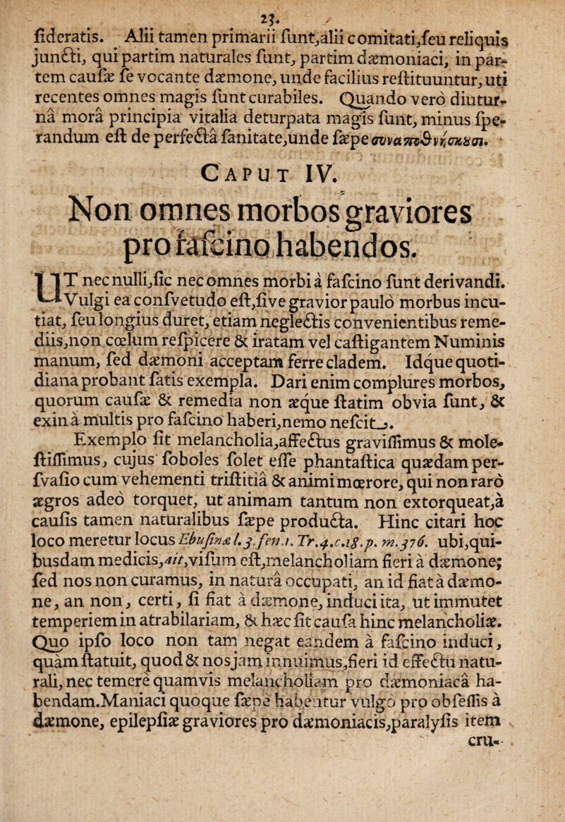 fideratis. . Alii tamen primarii funt, alii comitati,feu reliquis jun&i, qui partim naturales fluit, partim daemoniaci, in par¬ tem caufae fe vocante daemone, unde facilius reftituuntur, uti recentes omnes magis funt curabiles. Quando vero diutur* na mora principia vitalia deturpata magis funt, minus fpe- randum efl de perfe£lafanitate,unde txipeavwm&UiUittim. Caput IV. Non omnes morbos graviores pro fafeino habendos. UT necnulli,fic nec omnes morbi a fafeino funt derivandi. Vulgi ea confvetudo eft,five gravior paulo morbus incu¬ tiat, feu longius duret, etiam negle£fis convenientibus reme¬ diis,non ccelum refpicere & iratam vel caftigantem Numinis manum, fed daemoni acceptam ferre cladem. Idque quoti¬ diana probant fatis exempla. Dari enim complures morbos, quorum caufae & remedia non aeque ftatim obvia funt, & exin a multis pro fafeino haberi,nemo nefcit-5. Exemplo fit melancholia,affe£tus graviflimus & mole- ftifiimus, cujus foboles folet efie phantaftica quaedam per- fvafio cum vehementi triftitia 8c animimcerore, qui nonraro aegros adeo torquet, ut animam tantum non extorqueat,a caufis tamen naturalibus fepe produfta. Hinc citari hoc loco meretur locus Ebufinal.3: fetu* Tr^.c.iS.p. m,^6. ubi,qui- busdam medicis,4/>,vifiim eft,melancholiam fieri a dxmone; fed nos non curamus, in natura occupati, an id fiat a daemo¬ ne, an non, certi, fi fiat a daemone, induci ita, ut immutet temperiem in atrabilariam, 8t haec fit caufa hinc melancholiae. Quo ipfo loco non tam negat eandem a fafeino induci, quam ftatuit, quod & nosjam, innuimus,fieri id effectu natu¬ rali, nec temere quamvis melancholiam pro daemoniaca ha- bendam.Maniaci quoque fame habeatur Vulgo prp obfefiis a daemone, epilepfiae graviores pro daemoniacis,paralyfis item cru*