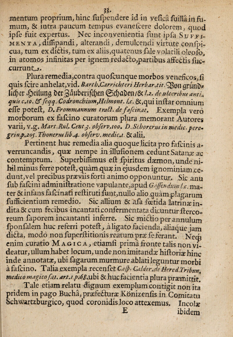 : mentum proprium, hinc fufpendere id in yefica fuillain fu¬ mum, 5c intra paucum tempus evanefcere dolorem, quod ipfe fuit expertus. Nec inconvenientia funt ipfa Sjjfji- menta, diflipandi, alterandi, demulcen di vir tute confpi- cua, tum ex di£tis, tum ex aliis, qua tenus fale volatili ojeofo, in atornos infinitas per ignem re.da£to,partibus affeftis fuc- currunt-j. Plura remedia,contra quofcunque morbos veneficos, fi quis fcire anhelat,vid. Barth.CarrichteriBerbar.tit^\$\\ gtUnD* hcfKt’ fbeitung ber3dubmfc(;ie.B 0c|>abeu/&/.<?. deulcenbiis ami„ qui* cao. &feqq.CodronchiimJBelmont. /,ct £t,qui inftar omnium efle poteft, D. Frommmnum tratt.de fafcinat. Exempla vero morborum ex fafcino curatorum plura memorant Autorcs varii, v.g. Mart.RuL Centj. obfervaoo. D..Sebor erusin medie, pere- grinp*zog. Thonerm lib,4. obferv. medica. & alii. Pertinent huc remedia alia quoque licita pro fafeinis a- verruncandis, quae nempe inillufionem cedunt Satana ac contemptum. Superbifiimus eft fpiritus daemon, un.de ni¬ hil minus ferre poteft,quam quae in ejusdem ignominiamxe- dunt,vel precibus praeviis forti, animo opponuntur. Sic anu fub fafeini adminiftratione vapulante,apud G^ffinduin bc. ma¬ ter & infans fafemati reftitutifiunt,nullo alio quam plagarum fufficientium remedio. Sic allium & afa foetida latrina:in¬ dita Sc cum fecibus incantaticonfermcntata dicmitur fterco- reum faporem incantanti inferre. Sic mictio per annulum fponfalem huc referri poteft , i ligato facienda, aiiaque jam difta, modo non fuperftitionis reatum prse feferant. Necp enim curatio Magica, etiamfi prima fronte talis non vi¬ deatur, ullumhab et locum, undenon imitandae hiftoriaehinc inde annotatae, ubi fagarum murmure ablati leguntur morbi a fafcino. Talia exempla recenfet Ca(j?. CalderJe Hered.Tnbutt. medico magico fau arta p 48Kubi & huc facientia plura praemittit. Tale etiam relatu dignum exemplum contigit non ita pridem in pago Bucha, praefefturae Konizenfis in Comitatu Schwartiburgico, quod coronidis loco attexemus. Incolae £ ibidem