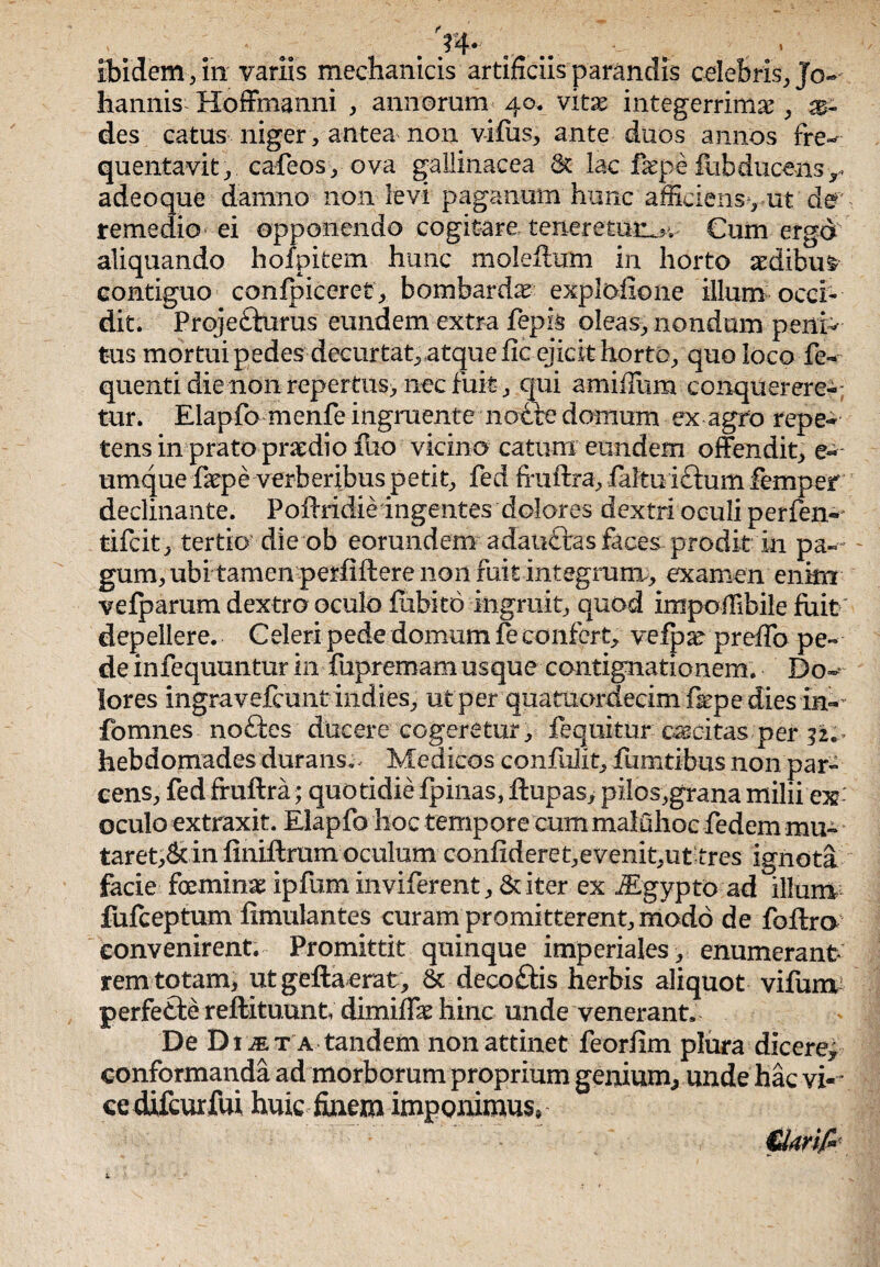 . W' ibidem, in variis mechanicis artificiis parandis celebris, Jo- hannis Hoffmanni , annorum 40. vitae integerrimae , m- des catus niger, antea non vifus, ante duos annos fre-* quentavit, cafeos, ova gallinacea 8c lac fepe fubducens -r adeoque damno non levi paganum hunc afficiensyut'der remedio ei opponendo cogitare teneretur^ Cum erga aliquando hofpitem hunc moleftum in horto aedibus contiguo confpiceret, bombardse explofione illum occi¬ dit. Projedlurus eundem extra fepis oleas, nondum peni¬ tus mortui pedes decurtat, atque fic ejicit horto, quo loco fe-~ quenti die non repertus, nec fuit , qui amiiTum conquerere-; tur. Elapfo menfe ingruente notie domum ex agro repe¬ tens in prato praedio fuo vicino catum eundem offendit, e-- umque fiepe verberibus petit, fed fruftra, faltu ittum femper declinante. Poftridie ingentes dolores dextri oculi perfen^ tifcit, tertio die ob eorundem adautrasfaces-prodit in pa-- gum, ubi tamen perfiftere non fuit integrum, examen enim vefparum dextro oculo fiibito ingruit, quod impoffibile fuit depellere. Celeri pede domum fe confert, vefp^ preffo pe¬ de infequuntur in fupremam usque contignationem. Do~ lores ingravefcunt indies, ut per quatuordecim fepe dies in-- fomnes notles ducere cogeretur, fequitur excitas per 32.. hebdomades durans.. Medicos confuiit, fumtibus non par¬ cens, fed fruftra; quotidie fpinas, ftupas, pilos,grana milii'ex-' oculo extraxit. Elapfo hoc tempore cum malGhoc fed em mu¬ taret,^ in finiftrum oculum confideret,evenit,ut tres ignota facie foemina: ipfum inviferent, & iter ex iEgypto ad illuni fufeeptum fimulantes curam promitterent, modo de foftra convenirent. Promittit quinque imperiales, enumerant rem totam* utgeftaerat, & decottis herbis aliquot vifum perfefte reftituunt; dimiffie hinc unde venerant. De Dijet a tandem non attinet feorfim plura dicere* conformanda ad morborum proprium genium, unde hac vi-* ce difcurfui huic finem imponimus® €krif>'