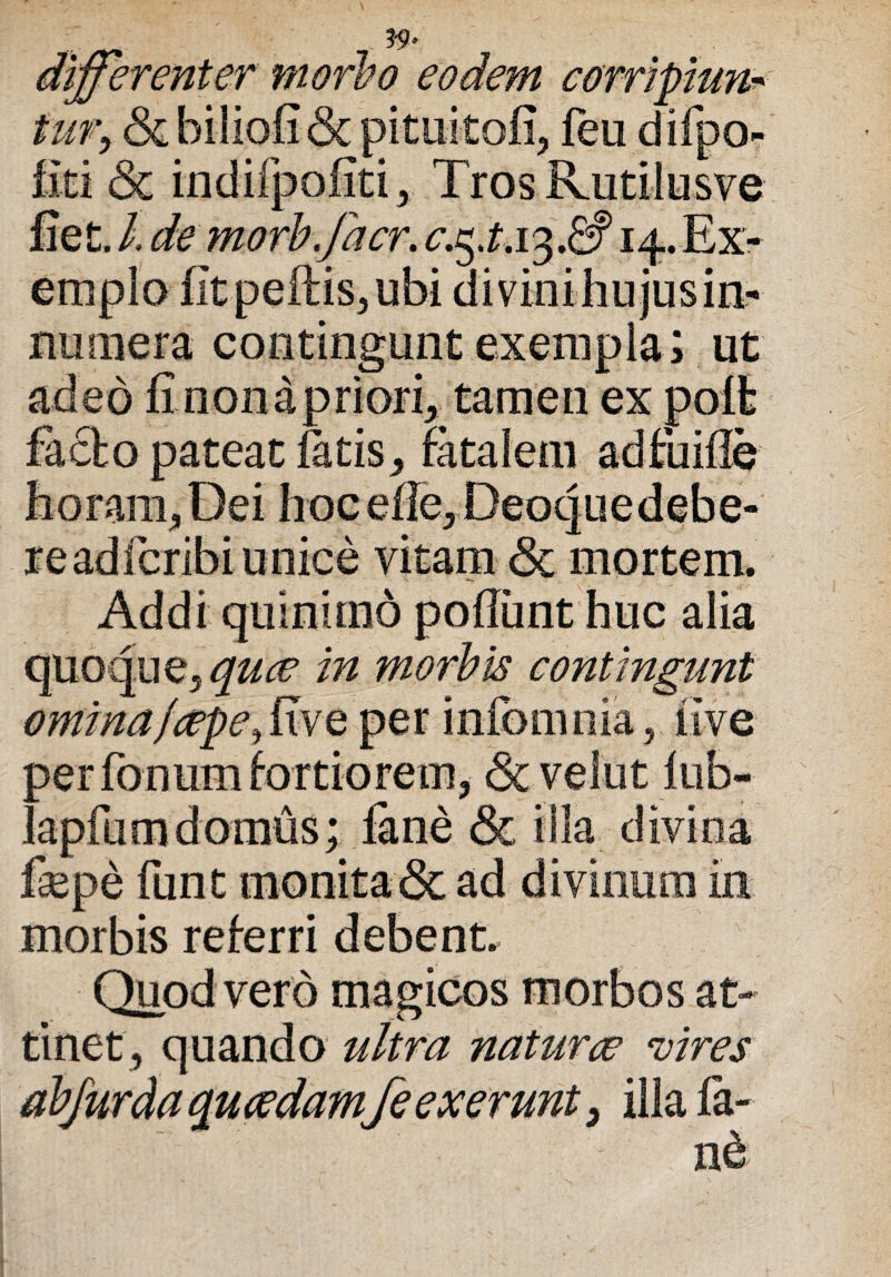 differenter morbo eodem corripiunt tur> & biliofi & pituitofi, feu difpo- fiti & indifpofiti, Tros Rutilusve fiet, I de morb.facr. 14. Ex¬ emplo fit pellis, ubi divini hujus in¬ numera coiitingunt exempla i ut adeo fi non a priori, tamen ex poli facto pateat fatis, fatalem adfuifie horam,Dei hocefie, Deoquedebe- readfcribi unice vitam <Sc mortem. Addi quinimo poliunt huc alia quoque, quae in morbis contingunt omina,fcepe,five per infomnia, live per fonum fortiorem, <3c velut fub- lapfumdomus; fane & illa divina fepe funt monita & ad divinum in morbis referri debent. Quod vero magicos morbos at¬ tinet, quando ultra naturce vires abfurda quaedamfe ex erunt, illa fa- n&