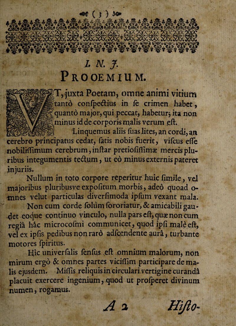 P R 0 OE MIU M. jjT, juxta Poetam, omne animi vitium tanto con/pe&ius in fe crimen habet, ^|quanto major, qui peccat, habetur* ita non ^€minus id deeorporis malis verum gft. Linquemus aliis fuasJites, an cordj, an cerebro principatus cedat, fatis nobis fuerit, vifcus ede nobilHTimum cerebrum, inftar pretiofiffimae mercis plu¬ ribus integumentis teftjam, ut eo minus externis pateret injurus. Nullum in toto corpore repentur huic fimile , vel majoribus pluribusve expofitum morbis, adeo quoad o- mnes velut particulas diverfimoda ipfum vexant mala. Non cum corde foliim fororiatur, & amicabili gau¬ det eoque continuo vinculo, nulla pars eft,quae non cum regft hic microcofmi communicet, quod ipfi maleeft, vel ex ipfis pedibus non raro adlcendente aura, turbante motores fpiritus. Hic univerfalis fenfus efl: omnium malorum, non mirum ergo & omnes partes viciflim participare de ma¬ lis ejusdem. Miffis reliquis in circulari vertigine curandi placuit exercere ingenium, quod ut prolperet divinum numen, rogamus. A *