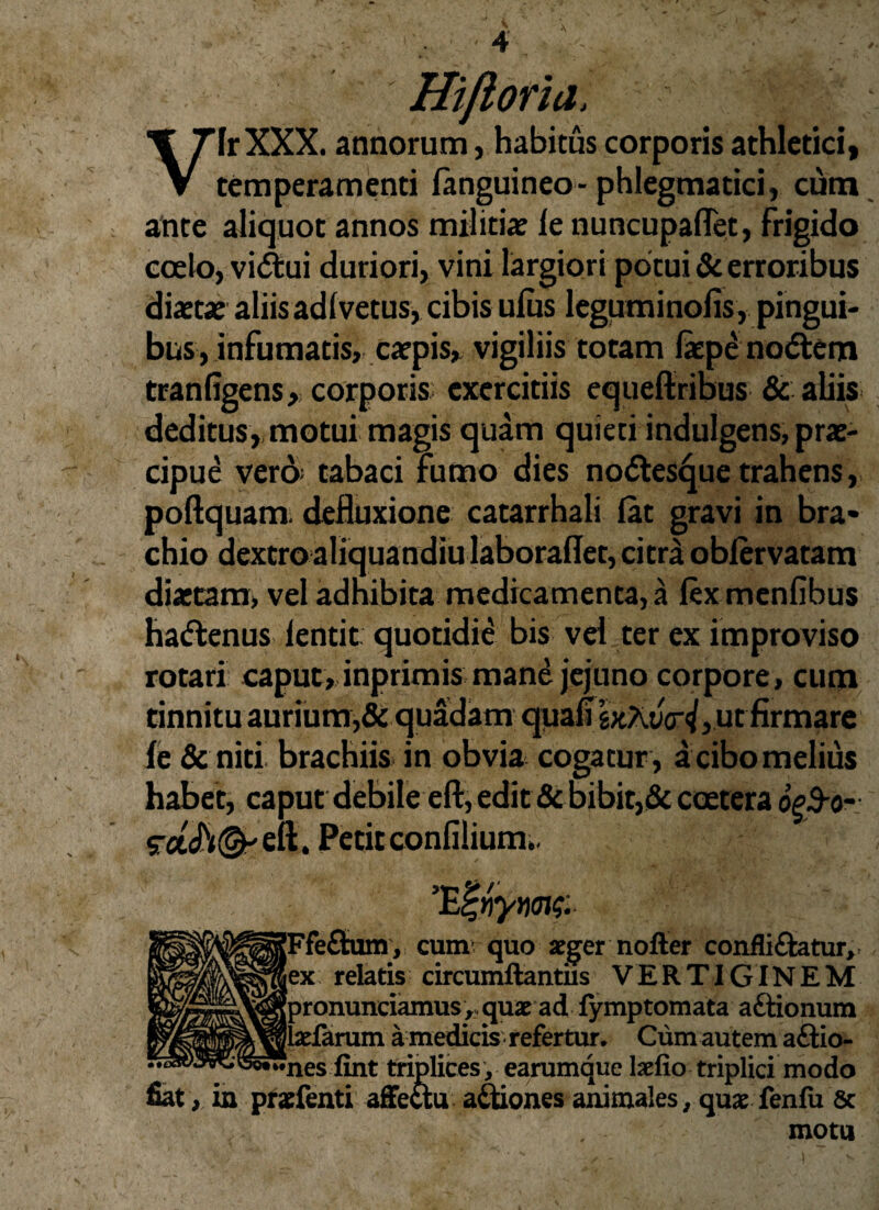 Hifloria. lr XXX. annorum, habitus corporis athletici. V temperamenti fanguineo- phlegmatici, cum ante aliquot annos militiae le nuncupaflet, frigido coelo, vi&ui duriori, vini largiori potui & erroribus diaetae aliis adlvetus, cibis ulus leguminofis, pingui¬ bus, infumatis, caepis, vigiliis totam laepenodtem tranfigens, corporis exercitiis equeftribus & aliis deditus, motui magis quam quieti indulgens, prae¬ cipue vero tabaci fumo dies nodlesque trahens, poftquam- defluxione catarrhali lat gravi in bra¬ chio dextroaliquandiu laboraflet, citra oblervatam diaetam, vel adhibita medicamenta, a lex menfibus hattenus lentit quotidie bis vel ter ex improviso rotari caput, inprimis mane jejuno corpore, cum tinnitu aurium,& quadam quali ut firmare le & niti brachiis in obvia cogatur , a cibo melius habet, caput debile eft, edit & bibit,& coetera o&o- srad^^eft. Petit confilium,. fe£tum, cum quo aeger nofter confligatur, < relatis circumftantiis VERTIGINEM ronunciamus,quae ad fymptomata aftionum darum a medicis refertur. Cum autem a£tio- ..esfint triplices , earumque laefio triplici modo fiat, in prxfenti affectu a&iones animales, quae fenfu 8c motu