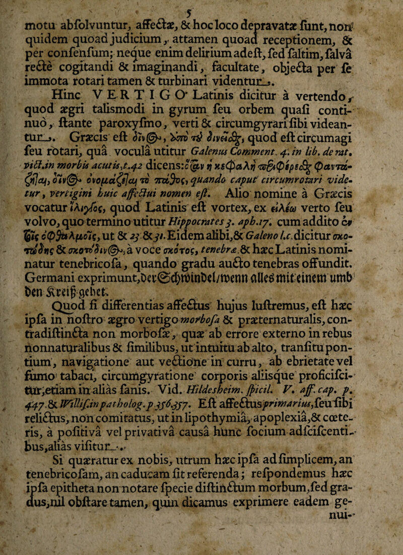 motu abfolvuntur, affe£be,& hoc loco depravatae iunt, non- quidem quoad judicium, attamen quoad receptionem, 8c per confenfum; neque enim delirium adeft,fedfaltim,falva re£te cogitandi 8c imaginandi, facultate, obje£ta per le immota rotari tamen 8c turbinari videntur^. Hinc VERT I G O* Latinis dicitur a vertendor quod aegri talismodi in gyrum feu orbem quali conti¬ nuo, liante paroxyfmo, verti & circumgyrarifibi videan¬ tur. Graecis elt r£ quod eft circumagi feu rotari, qua vocula utitur Galenus Commcnt. 4. in lib. de rat. vitt.in morbis aculis,t.42 dicensrejjiv 9 HgCpaXij Gr&pepecfy (paviri» ovo(id£$]cuj 70 7rd%{, quando caput circumrotari vide- tur, vertigini huic affeftui nomen eft, Alio nomine a Gnscis vocatur iXiyfo$, quod Latinis eft vortex, ex dXm verto feu volvo, quo termino utitur Hippocrates 3. apb.17. cum addito cv cQfaXfiols, ut 8cy/. Eidem alibi,&Galeno /^.dicitur oxo- voce oxorog, tenebra,&haec Latinis nomi¬ natur tenebricofa, quando gradu aufto tenebras offundit. Germani exprimunt,Da’@d)n)tnbdyu)emHille^mit:dnctnutnb ben ^cbet; Quod fi differentias affe&us hujus luftremus, eft haec ipla in noftro aegro vertigo 8c praeternaturalis, con- tradiftinfta non morbofae, quae ab errore externo in rebus nonnaturalibus & fimilibus, ut intuitu ab alto, tranfitu pon¬ tium, navigatione aut ve&idne in curru, ab ebrietate vel fumo tabaci, circumgyratione' corporis aliisque proficifci- tur,etiam in alias fanis. Vid. Hildesheim. fticiL V, aff. cap. p. 447.^.Wtlliftinpatholog.pEft affeftusprimarius£eu{&i rdiflus, non comitatus, ut in lipothymia> apoplexia,& coete¬ ris, a pofitiva vel privativa causa hunc focium adicifcentL- bus,alias vifitur_*.> Si quaeratur ex nobis, utrum haec ipfa adfimplicem,an tenebricofam, an caducam fit referenda; refpondemus haec ipfa epitheta non notare fpecie diftinftum morbum,fed gra- dus,mlobftare tamen, quin dicamus exprimere eadem ge- >•: nui-*