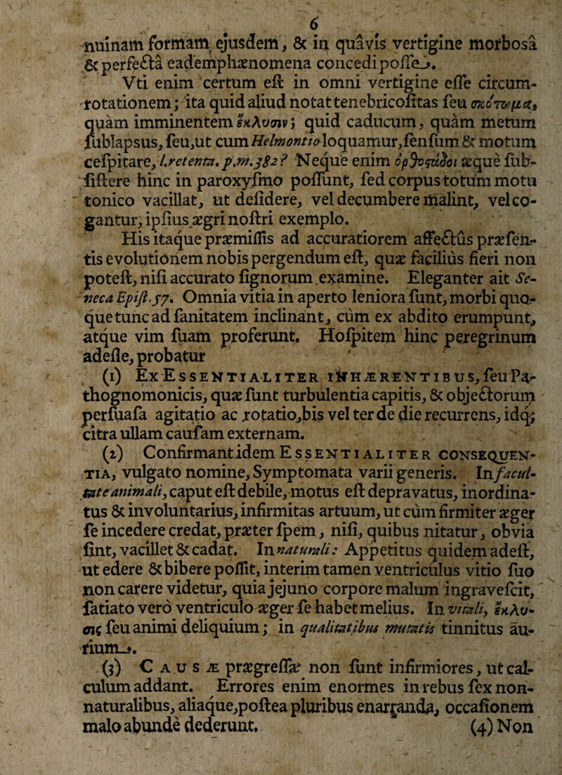 nuinam formam ejusdem , & in quavis vertigine morbosa 6cperfe£ta eademphaenomena concedipoffe_j>. Vti enim certum eft in omni vertigine effe circum¬ potationem ; ita quid aliud notat tenebricofttas feu okot&iix, quam imminentem h\vmv > quid caducum, quam metum fublapsus, feu,ut cum//^/w<?wr/^loquarnur,fenfiim& motum cefpitare, Lretentz.pw.382 ? Neque enim opfysuSoi seque fiib- iiftere hinc in paroxyfino poliunt, fed corpus totum motu  tonico vacillat, ut defldere, vel decumbere malint, vel co¬ gantur, ipfius aegri noftri exemplo. His itaque praemiflis ad accuratiorem affe£tus praefen?» tis evolutionem nobis pergendum eft, quae facilius fieri non poteft, nifi accurato lignorum examine. Eleganter ait Se¬ neca Epift.y'7. Omnia vitia in aperto leniora funt, morbi quo¬ que tunc ad fanitatem inclinant , cum ex abdito erumpunt, atque vim fuam proferunt. Hofpitem hinc peregrinum adefle, probatur (1) ExEs SENTI ALI TER IN H iE RE N T I B U S, feu thognomonicis, quae funt turbulentia capitis, 8c objeftorum perfuafa agitatio ac jrotatiojbis vel ter de die recurrens, idq; citra ullam caufam externam. (2) C onfirmant idem Essentialiter consectu en¬ tia, vulgato nomine. Symptomata varii generis. In facul* me animali, caput eft debile, mptus eft depravatus, inordina¬ tus Sc involuntarius, infirmitas artuum, ut cum firmiter aeger fe incedere credat, praeter fpem, nifi, quibus nitatur, obvia fint, vacillet & cadat. In naturali: Appetitus quidem adeft, ut edere & bibere pofiit, interim tamen ventriculus vitio fuo non carere videtur, quia jejuno corpore malum ingravefcit, fatiato vero ventriculo aeger fe habet melius. In vitali, hAv* mi feu animi deliquium; in qualitatibus mutatis tinnitus au¬ rium^. (3) C a u s je praegrefla? non funt infirmiores, ut cal¬ culum addant. Errores enim enormes in rebus fex non- naturalibus, aliaque,poftea pluribus enarjanda, occafionem malo abunde dederunt. (4) Non