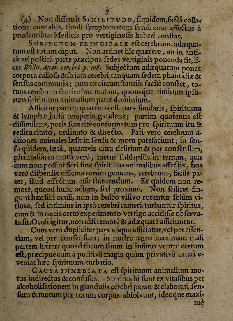 (4) Non diffentit Similitudo, fiquidcm,fa£ta colla¬ tione cum aliis, fimili fymptomatum fyndrome affeftos a prudentibus Medicis pro vertiginoiis haberi conflat. Subjectum- principale eft cerebrum, ad^qua- tum eft totum caput. Non attinet hic quaerere , an in anti¬ ca velpoflica parte praecipua fedes vertiginis ponendaiit, li¬ cet Wdlis%Andt> cerebri p. 106, Subjeftum adaequatum ponat corpora callofa &ftriata cerebri,tanquam fedem phantafiae & fenfus communis; cum ex circumflandis facile conflet, to¬ tum cerebrum fentire hoc malum, quousque nimirum ipfo- rum fpirituum animalium patet dominium.^ Afficitur partim quatenus eft pars fimilaris, ipirituum & lymphae jufta temperie, gaudens; partim quatenus eft diffundaris, poris fuis rite conformatum pro ipirituum itu 5c reditu citato, ordinato & direfto. Pati vero cerebrum a- ftiones animales laefaeinfeniu & motu patefaciunt; in fen¬ iu quidem, laesa, quamvis citra delirium & per confenfum, phantaiia; in motu vero, metus fublapfus in terram, quae cum non poflint fieri fine fpiritibus animalibus affeftis , hos vero difpenfet officina eorum genuina, cerebrum-, facile pa¬ tet , illud affe£?cum effe flatuendum. Et quidem non re¬ mote, quoad hunc a£tum, fed proxime. Non fcilicet fin¬ gunt haec fibi oculi, non in bulbo vifivo rotantur folum vi¬ tiose* fed intimius in ipsa cerebri camera turbantur fpiritus, cum & in caecis certo experimento vertigo accidifle obferva- tafit.Oeuli igitur,non riifi remote & adaequate afficiuntur. Cum vero dupliciter pars aliqua afficiatur,vel per efTen- tiam, vel per confenfum; in noftro aegro maximam mali partem haerere quoad focum fiium in infimo ventre certum tfl, praecipue cum a pofitiva magis quam privativa causa ca¬ vernat haec fpirituum turbatio. Cau sa i m m ediata eft fpirituum animalium mo¬ tus indirectus & confiiius. Spiritus hi funt ex vitalibus per alcoholifationem in glandulis cerebri parati St elaborati,fen- fum demotum per totum corpus ablolvunt, ideoque maxi¬ me .