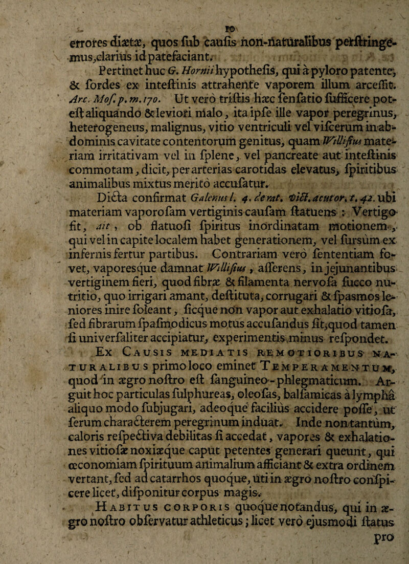 errores diaeta, quosfub caufis hon-fiaturalibus pelrftringe- mus,clarius id patefaciant. 4 : Pertinet huc G. Hormi hypothefis, qui a pyloro patente^ 6c fordes ex inteftinis attrahente vaporem illum arceffit. Arc> Mof. p. m. 170. Ut vero triftis lixc fenfatio fiifficere pot- eft aliquando & leviori nialo, itaipfe ille vapor peregrinus, heterogeneus, malignus, vitio ventriculi vel vifcerum inab- dominis cavitate contentorum genitus, quam WtUifim mate* riam irritativam vel in fplene, vel pancreate aut inteftinis commotam, dicit, per arterias carotidas elevatus, fpiritibus animalibus mixtus merito accufatufr Dicta confirmat Galenus L 4, forat. •oifi.acntoK t. 42. ubi materiam vaporofam vertiginis caufam ftatuens : Vertigo fit, ait, ob flatuofi fpiritus inordinatam motionem- ,, qui vel in capite localem habet generationem, vel fursumex infernis fertur partibus. Contrariam vero fententiam fer¬ vet, vaporesque damnat JFillijius, afferens , in jejunantibus - vertiginem fieri, quod fibrae 8c filamenta nervofa fucco nu¬ tritio, quo irrigari amant, deftituta, corrugari &fpasmos le¬ niores inire foleant, ficque non vapor aut exhalatio vitiola, fed fibrarum fpafmodicus motus accufandus fit,quod tamen fi univerfaliter accipiatur, experimentis,minus refpondet. Ex Causis mediatis remotioribus na-- /TURalibus primo loco eminet Temperamentum, quod'in aegro noftro eft fanguineo- phlegmaticum. Ar¬ guit hoc particulas fuiphureas, oleofas, balfamicas a lympha aliquo modo fubjugari, adeo que facilius accidere poffe, ut ferum chara £lerem peregrinum induat* Inde non tantum, caloris refpeftiva debilitas fi accedat, vapores & exhalatio¬ nes vitiofae noxiasque caput petentes generari queunt, qui oeconomiam fpirituum animalium afficiant & extra ordinem vertant, fcd ad catarrhos quoque, uti in aegro noftro conspi¬ cere licet, difponitur corpus magis. Habitus corporis quoquenotandus, qui in ae¬ gro noftro obfervatur athleticus; licet vero ejusmodi ftatus pro