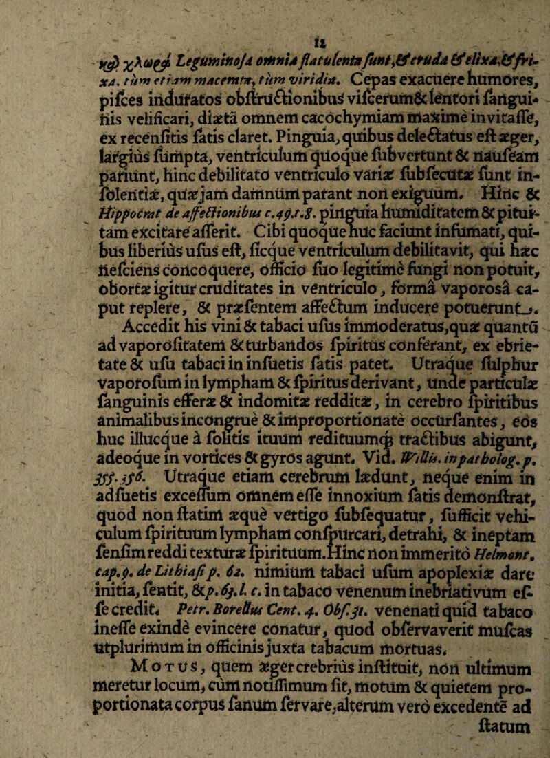 \ II Legumlnojd orhntAflatutenfafunt>&ctudd &elixa#fri* xj. tum etiam macemm, tum viridia. Cepas exacuere humores, '^es induratos obflrU&ionibuS vifcerum& lentori fartgui- his velificari, diaeta omnem cacochymiam maxime invitaffe, ex recenfitis latis claret. Pinguia, quibus deleftatus eft aeger, largius fumpta, ventriculum qUoque fubvcrtUnt & iiaufefam patiunt, hinc debilitato ventriculo variat fiibfecUt# funt in- foleritiar, quatjam datrinum parant non exiguum. Sirie 6c Hippocrat de affettionibtu pinguia humiditatem & pitui¬ tam excitare aflerit. Cibi quoque huc faciunt infumati, qui¬ bus liberius ufus eft, ficque ventriculum debilitavit, qui hxc ilefciens concoquere, officio fuo legitime fungi non potuit, obortae igitur cruditates in ventriculo , forma vaporosa ca¬ put replere, & prapfentem affeftum inducere potuerunt.*. Accedit his vini & tabaci ufus immoderatus,qu£ quantfi ad vaporofitatem & turbandos fpiritus conferant, ex ebrie- tate 6c ufu tabaci in infiietis fatis patet. Utraque fulphur vaporofiim in lympham & fpiritus derivant, Unde particulas fanguinis efferas & indomitas redditas, in cerebro fpiritibus animalibus incongrue & improportionate occtirfantes, eos huc illucque a folitis ituum redituumcp tra&ibus abigunt, adeoque m vortices Stgyros agunt. Vid. WiUu.inpatbohg.p. 3$$'iS6\ Utraque etiam cerebrum tedunt, neque enim in adfuetis excefium omnem effe innoxium fatis demonflrat, quod non ftatim seque vertigo fubfequatur, fufficit vehi¬ culum fpirituum lympham confpurcari, detrahi, & ineptam fenfim reddi texturae fpirituum.Hinc non immerito Helmont. cap.p.deLithiafip. 6i. nimium tabaci ufum apoplexia dare initia, fentit, tkp.fal c. in tabaco venenum inebriativum et fe credit. Petr. Boretlus Cent. 4. Obfjt. venenati quid tabaco ineffe exinde evincere conatur, quod obfervaverit mufcas utplurimum in officinis juxta tabacum mortuas. Motus, quem &gercrebriusinftituit, non ultimum meretur locum, curnnodffimum fit, motum & quietem pro- portionata corpus fanum fervare,alterum vero excedente ad flatum