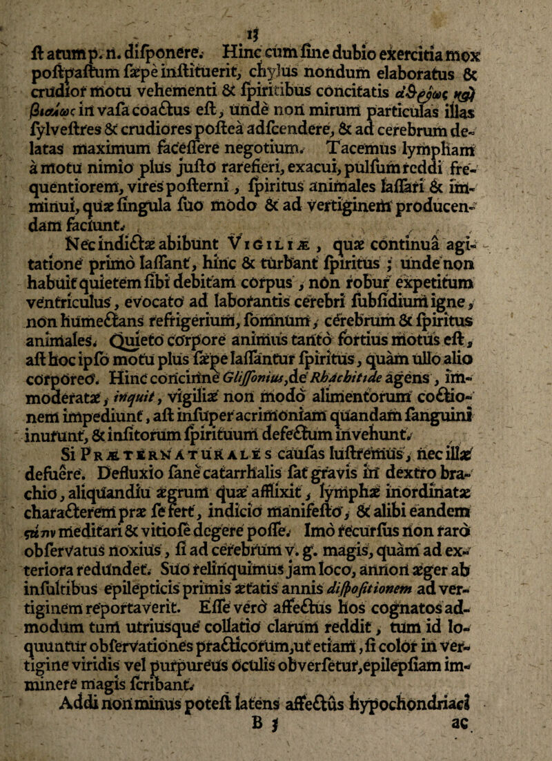 It a tum p.n. difponere.* Hinc cum fine dubio exercitia mox poftpaftum faepe inflituerit, chylus nondum elaboratus Sc crudior motu vehementi St fpiritibus concitatis d$t(pw ng) fitaim in vafacoa&us eft, unde non mirum particulas illas fylveftres Sc' crudiores poftea adfcendere, & ad cerebrum de- latas maximum faceflere negotium-* Tacemus lympham amotu nimio plus jufto rarefieri, exacui, pullum reddi fre- quentiorem, vires pofterni, fpiritus animales faflati Sc im¬ minui, quaefingula fuo modo Sc ad vertiginem producen¬ dam faciunt,- , , / , Necmdi£tae abibunt Vigilije , quae continua agi¬ tatione primo laflant , hinc Sc turbant fpiritus ; unde non habuit quietem fibi debitam corpus , nbn robur expetitum ventriculus, evocato? ad laborantis cerebri fubfidiuriiigne, nonhUmefltans refrigerium, fomnum, cerebrum Sc fpiritus animales* Quieto corpore animus tanto fortius motus eft, afthoc ipfb motu plus faepe lallantur fpiritus, quam ullo alio corporeo. Hinc concinne GliJJonius,de Rhacbitide agens, im¬ moderatae, inquit y vigiliae non modo alimentorum co&io- nem impediunt, aft infuperacrimoniam quandam fanguini inurunt, Sc infitonim fpirituum defe£tum liivehuntV Si P r M r £ rn atufL ale s caufas lufttemus, nec mi defuere. Defluxio fane catarrhalis fat gravis iri dextro bra¬ chio , aliquandiu aegrum quae afflixit s lymphae inordhiatae chara&erem prae fe fert, indicia manifefto , Sc alibi eandem 5K7iv meditari Sc vitiofe degere pofle. Imo recurfus non raro obfervatus noxius, fi ad cerebrum v. g. magis, quam ad ex¬ teriora redundet. SUO relinquimus jam loco, aiMoii aeger ab infultibus epilepticis primis itatis annis difpofitionem ad ver¬ tiginem reportaverit. EfTe verd affe&us hos cognatos ad¬ modum tum utriUsque collatio clarum reddit, tum id lo¬ quuntur obferVationes pra£ticorum,ut etiam, fi color iri ver¬ tigine viridis vel purpureus Oculis obverfetur,epilepfiam im¬ minere magis fcribant. Addi noUminus potefi latens affeftus hypochondriaci B i ac.