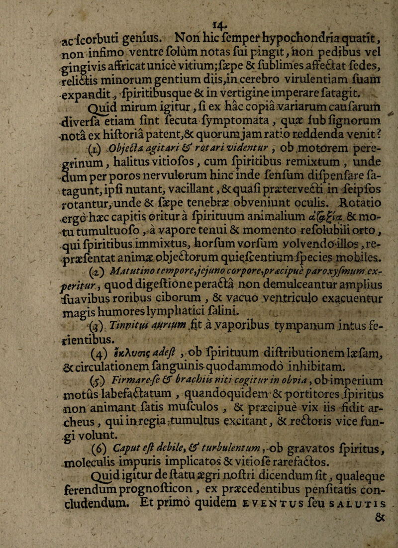 / .*4‘ -acicorbuti genius. Non hic femperhypochondria quatite non infimo ventre folum notas fui pingit/non pedibus vel gingivis affricat unice vitium;fepe 8c fublimes affeftat fedes, reii ais minorum gentium diis/n cerebro virulentiam Tuam -expandit fpiritibusque & in vertigine imperare fatagit. Quid mirum igitur, fi ex hac copia variarum caufarum diverfa etiam fint fecuta fymptomata, quae lub lignorum mota ex hiftoria patent,8t quarum jam ratio reddenda venit ? (£) Objefta agit Ari & rotari videntur , ob motorem pere- f tinum, halitus vitiofos, cum Ipiritibus remixtum , unde um per poros nervulorum hinc inde fenfum difpenfare fa- tagunt, ipfi nutant, vacillant, 8tquafi prxtervefti in feipfos rotantur, unde 8c faepe tenebrae obveniunt oculis. Hotatio orgo haec capitis oritur a Ipirituum animalium a {££«*. 8c mo¬ tu tumultuofo, a vapore tenui & momento refoktbili orto, qui fpiritibus immixtus, horlum vorfum yolvendo illos ,re- •praefentat animae obje£torum quiefcentiumfpecies mobiles. (,2.) Matutino tempore jejuno corpore-,pracipue paroxyfmumcx- peripur, quoddigeflioneperafta non demulceantur amplius tfuavibus roribus ciborum , & vacuo ventriculo exacuentur magis humores lymphatici faiini. /i) rmmtm aunum ;fit i vaporibus tympanum intus fe¬ ri entibus. .. .  ^ (4) sk\vcnsadeft ,nb fpirituum diftributionem lrfam, circulationem fanguinis quodammodo inhibitam. - (5) Firmarefe & brachiis niti cogitur in obvia, ob imperium motus labefactatum , quandoquidem 6c portitores/piritus non animant fatis mufculos , & praecipue vix iis fidit ar- cheus, qui inregia: tumui tus excitant, & reftoris vice fun¬ gi volunt. (6) Caput eJi debile turbulentum rob gravatos Ip iri tus, moleculis impuris implicatos & vitiofe rarefaCtos. Quid igitur de ftatu aegri noftri dicendum fit, qualeque ferendum prognofticon, ex praecedentibus penfitatis con¬ cludendum. Et primo quidem eventus feu salutis Se