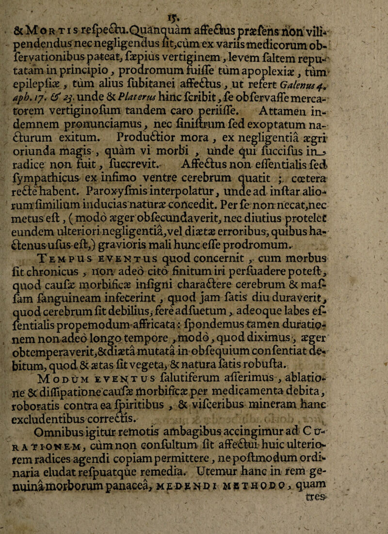 & M o rtis refpecm.Quanquam affeftus praffensnbnvilk pendendus nec negligendus fircum ex variis medicorum ob- fervationibus pateat, faepius vertiginem, levem faltem repu-' tatam in principio, prodromum fuiffe tum apoplexia, tum epilepfiae , tum alius fubitanei affe&us, ut refert Galenus 4. aph. /7. 3 2j, unde & Piat erus hinc fcribit, fe obfervaffe merca¬ torem vertiginofum tandem caro periiffe. Attamen in¬ demnem pronunciamus, nec finiftrum fed exoptatum na- fturum exitum. Produ&ior mora , ex negligentia aegri* oriunda magis , quam vi morbi , unde qui fuccifus in_? radice non fuit, fuccrevit.< Affeftus non effentialis fed fympathicus ex infimo ventre cerebrum quatit coctera refte habent. Paroxyfmis interpolatur, unde ad inftaralio^ rumfimilium inducias nattirae concedit. Per fenonnecat,nec metus eft, ( modo aeger obffcundaverit, nec diutius protelet eundem ulteriori negligentia,vel diaetx erroribus, quibus ha- Tem p u s eventus quod concernit r cum morbus lit chronicus , non. adeo cito finitum iri perfuadere poteft, quod caufe morbificas infigni chara&ere cerebrum & ma£ fam fanguineam infecerint, quod jam fatis' diu duraverit, quod cerebrum fit debilius, fereadluetum, adeo que labes e£ fentialis propemodum affricata : fpondemus tamen duratip- nem non adeo longo tempore ,modo, quod diximus-, aeger obtemperaverit,&diaeta mutata in obfequium confentiat de¬ bitum, quod & astas fit vegeta, & natura latis robufta. Modum eventus falutiferum afferimus , ablatio¬ ne St diflipatione caufae morbifieae per medicamenta debita, roboratis contra ea fbiritibus , & vifceribus mineram hanc excludentibus correctis. ^ Omnibus igitur remotis ambagibus accingimur ad C u- r a t ion em, cumnqn conlultum fit affeftut huic ulterio¬ rem radices agendi copiam permittere, nepoftmo dum ordi¬ naria eludat refpuatque remedia. Utemur hanc in rem ge- nuinamorborumpanacea, methodo, quam