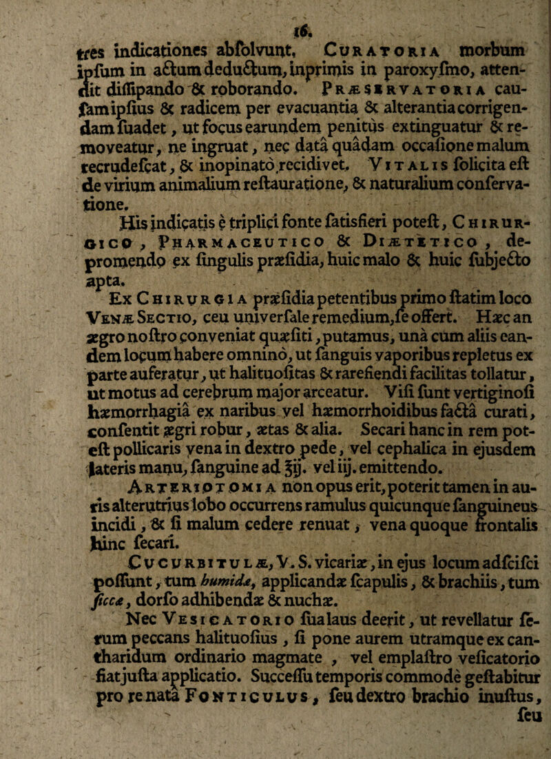!& tres indicationes abfolvunt, Curatoria morbum ipfum in aftum dedu&um, inprimis in paroxyfmo, atten¬ dit diflipando 8c roborando, P r a servatori a cau- famipfius 8c radicem per evacuantia Sc alterantia corrigen¬ dam fuadet , ut focus earundem penitus extinguatur re¬ moveatur, ne ingruat, nec data quadam occafione malum tecrudefbat, & inopinato recidivet, Vitalis folicitaeft de virium animalium reftauratione, & naturalium conferva- tione. His indicatis e triplici fonte fatisfieri poteft, Chirur¬ gico , Pharmaceutico & Dijetetico , de¬ promendo ex fingulis praefidia, huic malo & huic fubje£fc> apta. Ex Chirurgia praefidia petentibus primo ftatim loco Vena Sectio, ceu univ erfale remedium,fe offert. Haec an aegro noftro conveniat quaefiti, putamus, una cum aliis ean¬ dem locum habere omnino, ut fanguis vaporibus repletus ex parte auferatur, ut halituofitas & rarefiendi facilitas tollatur, ut motus ad cerebrum major arceatur. Vili funt vertiginofi haemorrhagia ex naribus yel haemorrhoidibus fa&a curati, confentit aegri robur, aetas & alia. Secari hanc in rem pot¬ eft pollicaris yena in dextro pede, vel cephalica in ejusdem fateris manu, fanguine ad §ij. vel iij. emittendo. Arteripjomi a non opus erit, poterit tamen in au¬ ris alterutrius lobo occurrens ramulus quicunque fanguineus incidi, & fi malum cedere renuat, vena quoque frontalis hinc fecari. Cucurbitula, V.S. vicariae, in ejus locum adfcifci poliunt, tum humitl£, applicandae fcapulis, Sc brachiis, tum ficc£, dorfo adhibendae & nuchae. Nec Vesicatorio fiialaus deerit, ut revellatur fe¬ rum peccans halituofius , fi pone aurem utramque ex can¬ tharidum ordinario magmate , vel emplaftro veficatorio fiatjufta applicatio. Succeffu temporis commode geftabitur pro re nata Fonticulus, feu dextro brachio inuftus,  feu