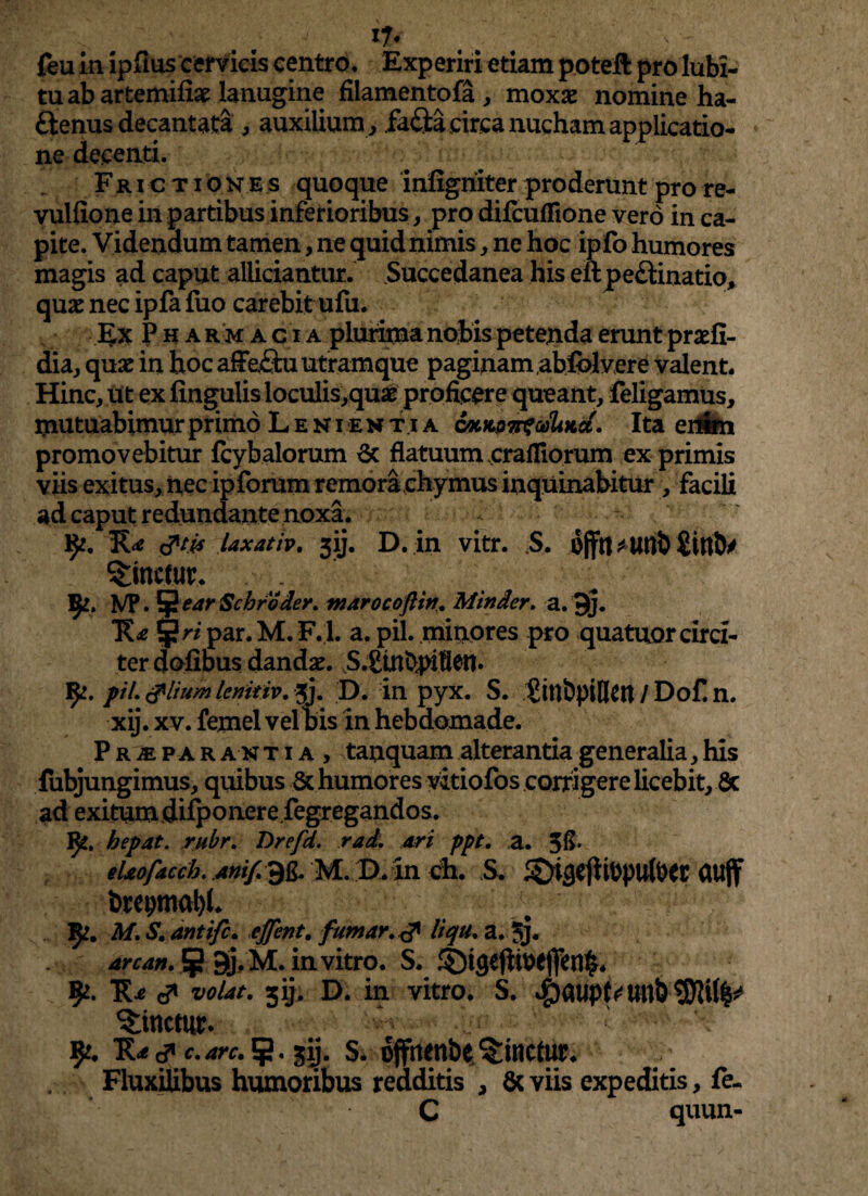 feu in ipfius cervicis centro. Experiri etiam poteft pro lubi- tu ab artemiliae lanugine filamentofa, moxae nomine ha- ftenus decantata , auxilium, fafta circa nucham applicatio¬ ne decenti. Fric tiones quoque infigniter proderunt pro re- vulfione in partibus inferioribus , pro dilcuflione vero in ca¬ pite. Videndum tamen, ne quid nimis, ne hoc ipfo humores magis ad caput allidantur. Succedanea his erlpe&inatio, quae nec ipfa fuo carebit ufu. Ex Pharmacia plurima nobis petenda erunt praefi- dia, quae in hoc affe£tu utramque paginam abfblv ere valent. Hinc, ut ex lingulis loculis,quae proficere queant, feligamus, mutuabimur primo Lenientia cocno^cdlmct. Ita erifen promovebitur fcybalorum 6c flatuum cra filorum ex primis viis exitus, nec ipforum remora ehymus inquinabitur, facili ad caput redundante noxa. 9*. R<* laxat/p. jij. D. in vitr. S. ofltutwb SitttV linetur, ‘ 9*. VP. §earSchroder. marocoftin. Minder. a. 9j. R* par.M. F.l. a. pii. minores pro quatuor circi¬ ter dofibus dandae. S.SUlbpifletl* pii. tflium lenitiv. xj. D. in pyx. S. Sinbpifien / Dof. n. xij. xv. femel vel bis in hebdomade. Pr^ par an t i a , tanquam alterantia generalia, his fubjungimus, quibus & humores vitiofos corrigere licebit, & ad exitumdifyouerefegregandos. fy. hepat. rubr. Drefd. rad. ari ppt. a. eUofacch. Anif.Qg. M. D. in ch. S. ^DhjejiiPpulDtt ClUflf brepmabh 9?. M. S. antife. effent. fumar.& liqtl. a. 5j. ^». 59j.M.invitro. S. ©ifleffoejM. 9*- R* <** volat. 5ij. D. in vitro. S. ^)a«p^tmb10W|^ linetur* ^ ’ ! v 91, R^c? c.arc. 5* gij. S. offrtenbe Mittetur. Fluxilibus humoribus redditis , & viis expeditis, fe- C quun-