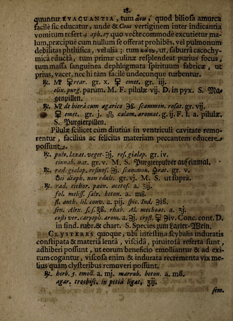 !$«• quuntur svacuantia , tumam % quod biliofa amurca facile fic educatur * unde 8c Cous vertiginem inter indicantia vomitum refert 4 aph. 17 quo vefte commode excutietur ma- lum,praecipue cum nullum fe offerat prohibes, vel pulmonum debilitas phthifica, vel alia ; tum Ut, faburracacochy- mica edu£ta, tum primae culinae refplendeat purius focus, tummaffa fanguinea dephlegmata fpirituum fabricae, ut prius, vacet, nec hi tam facile undecunque turbentur. M? Cfrrear. gr. x. 5j? emet. gr. iij. elix.purg. pavum. M. F. pilulae vij. D* in pyx. S. genpillen,; 3^t. VE de hiera cum Agar ico 9£. fcammon. rofat. gr. vij. <# 5 emet. gr. j. 0°o calam. Arornat, g. ij. F. 1. a. pilulae. S. ^urgierpillen. Pilulae fcilicet cum diutius in ventriculi cavitate remo- rentur , facilius ac felicius materiam peccantem educere-* poffunt-?. fy. pulv. laxat, vegeti«j. refgialap. gr. iv. cinnab. nat. gr.v. M. S. CUlf tiflttUlt* T E!, rad. gialapm refinof. 9j. fcammon. gr. v. <5// di aph. non edule, gr. vj. M. S. Utfupra. ty. rad. ciebor, paon. acetof. a. 5ij« foL melijf. fah. bston. a. mft. fl. anth. lil. conv. a. pij. Jpic. lndt PlS. fen. Alex, f.fpfi. rbab. AL mecboac. a. *}. eofti vcr.caryopb. arom, a. jj. cryft. § 3iv. Cone. COnt.lX in find. rubr.& chart. S. Species £um £atier'3BeitU Clystere s quoque, ubi iilteftina fcybalis induratis conftipata&materiaienta , vifeida, pituitola referta lunt, adhiberi poflimt, ut eorum beneficio emolliantur & ad exi- tum cogantur, vifeofa enim & indurata recrementa vix me¬ lius quam clyft eribus removeri poffunt. J$i. berb. j. emoli, a. mj. marrub. beton. a. mS* agar, trochifc. in petid ligat% jij. fitm.