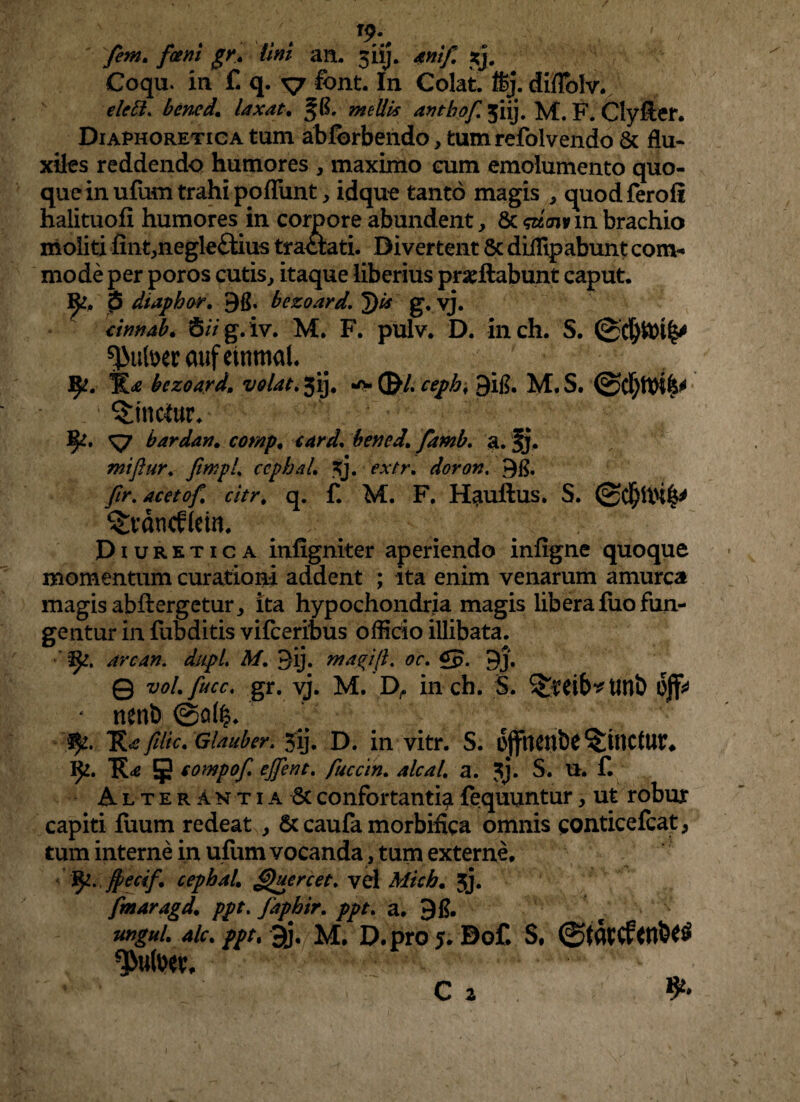 fem. fani gr. lini an. 3iij. anif *j# Coqu. in f. q. v &nt. In Colat, ffij. diflblv. elctl. bcnedlaxat. mellis antbof ^iij. M. F. Clyller. Diaphoretica tum abfbrbendo, tumrefolvendo & flu¬ xiles reddendo humores , maximo cum emolumento quo¬ que in ufum trahi pofTunt, idque tanto magis , quodferofi halituofi humores in coroore abundent, 6c gim in brachio moliti iint^negleftius tratlati. Divertent 8c dillipabunt com¬ mode per poros cutis, itaque liberius proflabunt caput. p dtaphor. 9g. bezoard,. ^)is g, vj. annab. 6/Vg.iv. M. F. pulv. D. inch. S. $utocraufeinmal. 1^. *&£ bezoard. volat. 5ij. wv (£/. cephf 9ig. M. S. ■ :1 Vinctor» fy. *s7 bardan. bened. famb. a. fj. miftur. fimpl. ccphal. 3j. extr. doron. ftr. acetof. citr. q. f. M. F. Hauilus. S. ^vdneffein. Diuretica infigniter aperiendo infigne quoque momentum curationi addent ; ita enim venarum amurca magis abflergetur, ita hypochondria magis libera fiio fun¬ gentur in fubditis vifceribus officio illibata. are an. dupl. M. 3ij. in agi fi. oc. £p. 3j. Q zw/.gr. vj. M. D,. inch. $. ^tib^lltlb offc - nenl) @a($. -'fy. Rafilic. Glauber. 5ij. D. in vitr. S. offilCUbC ^WJCtUt* IJ2. 9 somP°f' cjfent. fuccin. alcal. a. ?j. S. U. f. Alterantia 8c confortantia fequuntur, ut robur capiti fiium redeat , Sc caufa morbifica omnis conticefcat, tum interne in ufum vocanda, tum externe. fy. ffecif. cephal. Quercet. vel Mich. jj. fmaragd. ppt. fapbir. ppt. a. 91?. ungui, ale. ppt, 9j. M. D.pro 5. Bof. S, *}>ufoev. c 2 &