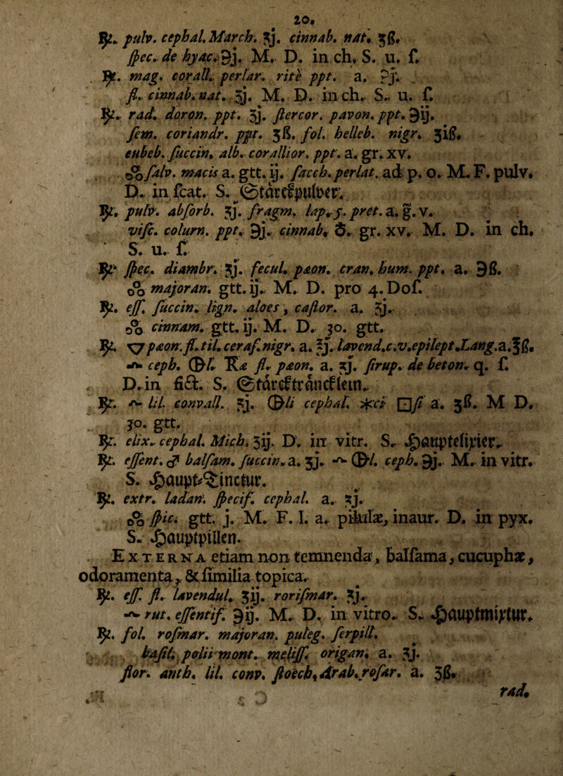 fy* pulv. cephal. March, 3j, cinnab. nat. fiec. de hyac. £j. M. D. in ch. S. u. f, fy. mag. cor aliperiar, rite ppt. a. ?jv fl.. cinnab. nat. 3j. M. D. incjn S. u. f. fy* r ad. doron, ppt. 5j. fler cor. pavon. ppt.§\). fem. coriandr. ppt. 38. fol helleb. nigr. 31^, eubeb. fucem, alb. cor alii or. ppt. a. gr. XV. f§*0fab. macis a. gtt. ij. flacch.perlat. ad p. O. M* F. pulv. D. in fcat. S.; ©tdrcfpfotr. ty, pulv. abJorb. $}. flragm, lap.j. pret. a. g. V. vi fle. colum, ppt. 9j> cinnab. S. gr. xv. M. D. in ch# S. U. £ * . fy' ftec. diambr. 3J. fecul. p&on. cran. hum. ppt. a. 98. d?Q major an. gtt. ij. M. D. pro 4.Dof. ejfl. fluecin. lign. aloes, ca flor. a. 5j* Jo cinnam. gtt. ij. M. D. 30. gtt. 9*. XJpaon.fi.tiUceraf.nigr. a. fj. lavcnd.c.v.epilept.Lang,a.fi?« cepb. (&f. fl. paon. a. 3J. flrup. de beton* q. f. D.in fi£L S. ©tdrtftrdncfletn. M O- 1:1 conv.ill. 5j. cepb.il, pfcci a. 36. M D, g«. elix- cephal Mich. 5ij, D. in vitr. S. Jp&uptdtyier.- ejflent. balflam. fluccin. a. 3j. ©*/. cepb. 9j., M. in vitr. S. #aupt^ine$ut\ 1^. extr. ladari. Jpecifl. cephal. a. TJ. 0% fiic. gtt. j. M. F. I. a. pikife, inaur. D. in pyx. S« ^auptptllen. .• Externa etiam non temnenda, balfama, cucuphac, odoramenta r & fimilia topiea. JjL. ejfl. fl. Uvendul. 3ij. rorifmar. *j. rut. ejflentif. gdj. M. D. in vitro. S. ^auptmipttir, 1^. flol. roflmar. majoran. puteg. flerpill. flor, anth. Iit. conp. floech^drab.r&flar. a. Jfi.