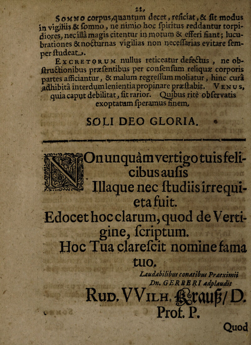 Soh^o corptJSyquantum decetreficiat,& fit modus in vigiHis^foirmo, ne nimio hoc fp iri tus reddantur torpi¬ diores, nec illa magis citentur in motum 6c efferi fiant; lucu¬ brationes Scno&urnas vigilias non neceffarias evitare fem- perftudeatL*. Excretorum nullus reticeatur defe&us , ne ob- ftru&ionibus prsefentibus per confenfum reliquae corporis partes afficiantur, & malum regreffum moliatur, hinc cura Adhibita interdum lenientia propinare pradiabit. Venus, quia caput debilitat, fit rarior. Quibus rite obfervatis exoptatum fperamus finem, SOLI DEO GLORIA. * Mjrnm * ■ a ^ S * cibus aufis Illaque nec ftudiis irrequi¬ eta fuit. \ « *. Edocet hoc clarum, quod de Verti¬ gine, fcriptum. Hoc Tua clarefcit nomine fama tuo. Laudabilibus conatibus Praexitnii Dn* QER BBRI adplaudit Prof. P. Quod