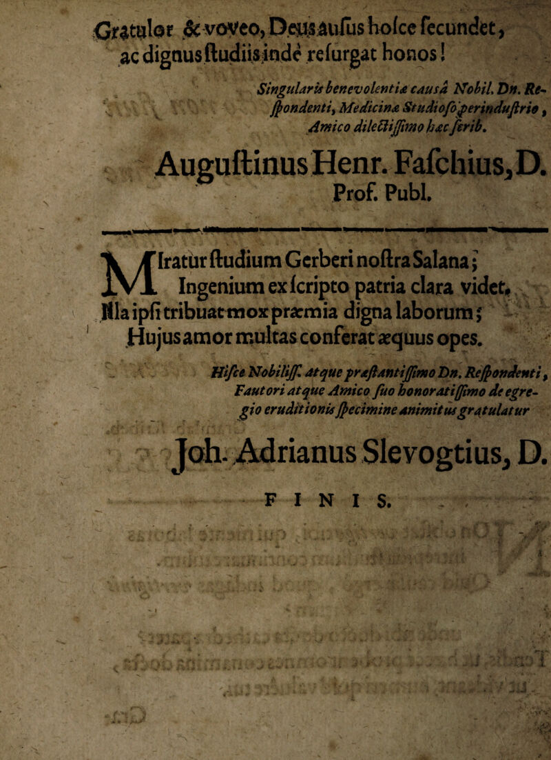 Gratulor & voveo, Deusaufus holce fecundet, ac dignus(ludiis inde relurgat honos! \ Singularis benevolentia causa Mobil, Dn. Re* Jpondenti, Medicina Studiofagerinduftrio, Amico dileftijjimo hac firib. Auguftinus Henr. Fafchius,D. Prof. Pubi. X T Iratur (ludium Gerberi noftra Salana; i. vi. Ingenium ex Icripto patria clara videt, illa ipfi tribuatmox pra:mia digna laborum; Hujusamor multas conferat aequus opes. Hifce NobiliJJl atque prxftantiJJimoBn. Recondenti > Fautori atque Amico fuo honoratifftmo de egre¬ gio eruditionis /petimine animitus gratulatur Joh. Adrianus Slevogtius, D. FINIS. . , - •v< % * N