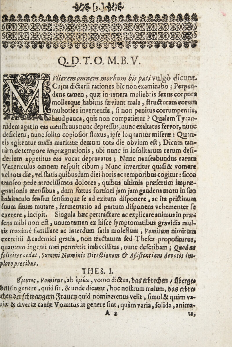 m&ym OD.T.O.M.B.V. liter em omnem morbum bis futi vulgo dicunt. Cujus di&erii rationes hac non examinabo ; Perpen» dens tamen » quas in tenera muliebris fezus corpora mollceque habitus fsviunt mala s ftrufturam «ore» multoties invertenti®, fi non peaituscorrumpemls» haud pauca, quis non compatietur ? Qualem Tjrass» nidem agat in eas tnenftruus nuncdepreffus,nunc exaltatus fervor, nunc ; deficiens• nunc folito copiofior fluxus sipfe loquantur miferas: Quin» tis agitentur malis maritat® demum tota die obvium @ft j Dicam tank. tum de tempore rmpratgnationis, ubi nunc ia infolitsrum rerum defi» deritms appetitus eas vocat depravatus 5 Nunc ntafeabundus earuia Ventriculus omnem refpuit cibum ; Nunc invertitur quafifif vomere «1 tota die »veilhuis quibusdam diei horis ac temporibus cogitur: ficco wanfeo pede atraciffinsos dolores, quibus ultimis prsefersim impr*- gostionis enenfibus*dum fetus fortiori jam jam gaudens motu in ftso habitaculo fers fi m fenfimque fc ad exitum difponere , ac ha priftinuga fuum licum mutare, fermentacio ad partum difponcns vehementer f@ «xergre # incipit. Singula hsc pertra&are ac explicare animus in prs&i fens mihi non sft, unum rsmen ex hifce fymptomacibus gravidis mul¬ sis maxime familiare ae interdum fatis raoleftnm, Vomitum nirairota exercitis Academici gratis»non tranatura fed Theles propoliraras» qusotam ingenii mei permittit imbecillitas, nunc delcribam ; Quod as feliciter cedat, summi Numinis Ditiflitnm & Afifttntiam devotis m* flato pecibus, \ THES. I HpmSi Vomitus ,ib epico, vomo / Sbttftto Irtl/in genere, quid fit, & unde dicatur,‘hoc nohruro malum, MS txbxt* 4«h quid notninetenus velit, fimul & quam va¬ tis & di veris caufe Vomitus in genere fiat, quam varia, folida, anima- A st, ta,