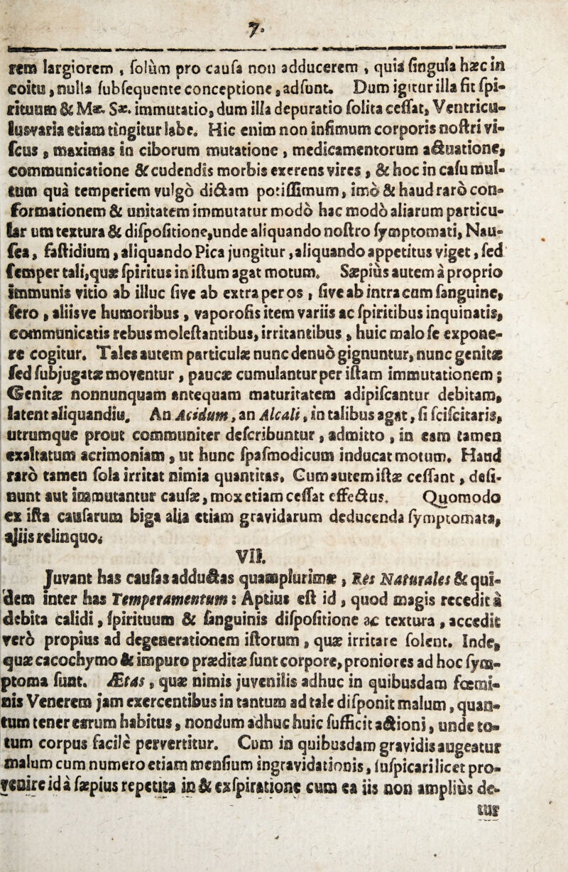 ^ 7* rem largiorem , folum pro caufs noti adducerem , quia finguia hsci« coitui, nuit* fubfequente conceptione , adfunt. Dum igitur illa fit fpi- rituum & M*. $*• immutatio, dum illa depuratio folita ceffat» Ventrica- lumria etiam tingitur labe. Hic enim non infimum corporis noftri vi- fcus , maximas ia ciborum mutatione, medicamentorum aquatione, communicatione & cudendis morbis exerens vires, & hoc in cafu mul¬ tum qua temperiem vulgo didam potiffimum, imo St haud raro con¬ formationem & unitatem immutatur modo hac modo aliarum particu- iar ura textura & difpofitione,unde aliquando noftro iymptomati, Nau- Ces, faftidium, aliquando Pica jungitur,aliquando appetitus viget, fed Ccmper tali,qua; fpiritus in iftum agat motum. Sspius autem a proprio immunis vitio ab illuc fi ve ab extra per os, five ab intra cam fanguine, fero, aliisve humoribus, vaporofis item variis ac fpiritibus inquinatis, communicatis rebus moleft antibus, irritantibus»huic malo fe expone¬ re cogitur. Tales autem particula; nunc dcnud gignuntur, nunc genitae fed fubjugatse moventur, pauca; cumulantur per iHam immutationem; lenitae nonnunquam antequam maturitatem adipifcantur debitam, latent aliquanditi. An. Aridum, an Aleati, in talibus agat, fi feifeitaris, utrumque prout communiter deferibuntur, admitto, in esm tamen exaltatum acrimoniam, ut hunc fpafmodicum inducat motum. Haud raro tamen fois irritat nimia quantitas, Gumautemifta cefiant, deli¬ nunt aut iranmtantur caufae, mox etiam celfat effe&us, Quomodo ex ifia caularum biga alia etiam gravidarum deducenda fymptomata, a$is relinquo* VII. Juvant has caufasaddu&as quamplurimse, les Naturales & qui¬ dem inter has Temperamentum: Aptius eft id, quod magis recedit i debita Calidi, Ipirituum & inguinis difpofidone ac textura, accedit rerb propius ad degenerationem illorum, quae irritare folent. Inde, qua; cacochymo & impuro praeditae funt corpore, proniores ad hoc fym- ptoma funt. JEtas, quae nimis juvenilis adhuc in quibusdam fosmi- nis Venerem jam exercentibus in tantum ad tale difponit malum, quan¬ tum tener earum habitus, nondum adhuc huic fufficit adions, unde to¬ tum corpus facile pervertitur. Cum in quibusdam gravidis augeatur malum cum numero etiam meafium ingravida donis, (ufpicari licet pro- »«oire id a faepiua repetita indfcxfpinbtion* cum ca iis non amplius de- _ '  Ulf ♦