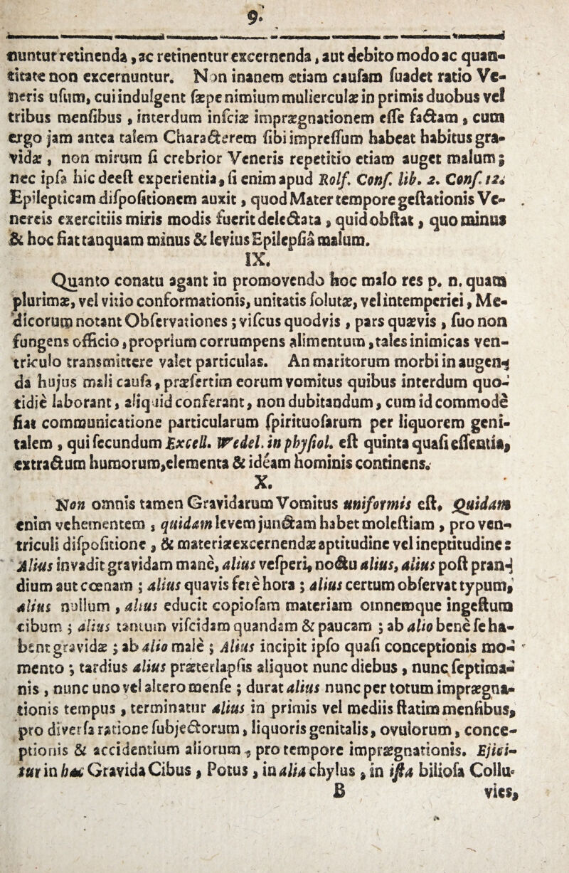 tiuntur retinenda ,ac retinentur excernenda, aut debito modo ac quan¬ titate non excernuntur. Non inanem etiam c aulam fuadet ratio Ve¬ neris ufutn, cui indulgent faspe nimium muliercula: in primis duobus vel tribus meatibus, interdum infeiss imprzgnationem e (Te fa&am , cum ergo jam antea talem Chara&erem tibi impretifum habeat habitus gra¬ vidas , non mirum fi crebrior Veneris repetitio etiam auget malum ; nec ipfa hicdeeft experientia , fi enim apud Rolf. Ceti/. Uh. 2. Confis* Epilepticam difpotitioncm auxit, quod Mater tempore geftationis Ve- . nereis exercitiis miris modis fueritdeledata, quidobftat> quominus & hoc fiat tauquam minus & levius Epilepfia malum. IX, Quanto conatu agant in promovendo hoc malo res p. n. quam plurimas, vel vitio conformationis, unitatis [olutas, vel intemperiei, Me¬ dicorum notant Obfervat iones; vifcus quod vis , pars quasvis , luo non fungens efficio, proprium corrumpens alimentum, tales inimicas ven¬ triculo transmittere valet particulas. An maritorum morbi in augen^ da hujus mali caufa, prasfertim eorum vomitus quibus interdum quo¬ tidie laborant, aliquid conferant, non dubitandum, cum id commode fiat communicatione particularum fpirituofarum per liquorem geni¬ talem , qui fecundum Excell. Wedel. in pbyftol. eft quinta quafiefientit, extra&um humorum,elementa & ideam hominis continens. X. Non omnis tamen Gravidarum Vomitus uniformis eft, Quidam enim vehementem , quidam levem jun&am habet moleftiam, pro ven¬ triculi difpofitione, & materiae excernendas aptitudine vel ineptitudine : Alius invadit gravidam mane, alius vefperi, nodu alius, alius poft prarH dium aut ccenam ; alius quavis fete hora ; alius certum obfervat typum,' alius nullum , altus educit copiofara materiam otnnemque ingeftuta cibum ; alius tantum vifcidim quandam & paucam ; ab alio bene fe ha- btnr gravidas j ab alio male ; Alius incipit ipfo quali conceptionis mo- ' mento *, tardius alius prasterlapfis aliquot nunc diebus, nunc leptima- nis, nunc uno vel altero menfe; durat alius nunc per totum impraegna- tionis tempus, terminatur alius in primis vel mediis ftatim mentibus, pro diverfa ratione fubje&orum, liquoris genitalis, ovulorum, conce¬ ptionis & accidentium aliorum , pro tempore imprsegnattonis. Ejiei- tux in b*£ Gravida Cibus, Potus, ia alia chylus, in ifta biiiofa Collu* B vies,