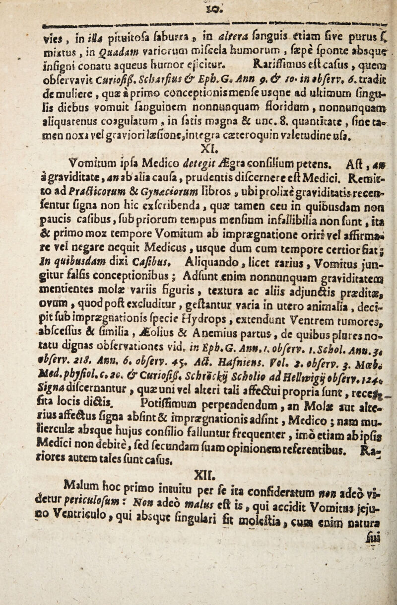 ( U3. Vie* } in Ha phnitofa faburra » in altera fanguis etiam fi ve purusC mutus j in Quadam variorum mifcela humorum , fxpe fponte absque Infigni conatu aqueus humor ejicitur. Rariffimus ellcafus, questi obfcrvavis Cuttofifi, Scbatfius & Epb. G« Ann p. & to• in tbftrv» 6. tradis de muliere, qux «primo conceptioni*men/e usqne ad ultimum lingu¬ lis diebus vomuit fanguinem nonnunquam floridum , nonnunquaro aliquatenus coagulatum , in fatis magna & une. 8. quantitate , line ta¬ men noxa ve!gravforitefioncjintf gra cztcroquin valetudine ufa. ■ . xi. Vomitum ipfa Medico detegit aEgra conlilium petens. Ad , a» i graviditate, an ab alia cauta, prudentis dilcernere eft Medici. Reraie- so ad Eradicatum St Gjnatiorum fibros , ubi prolixe graviditatis recen» fentur ligna non hic exferibenda, qux tamen ceu in quibusdam non paucis calibus, fubpriorum tempus menfium infallibilia non funt, ha & primo mox tempore Vomitum ab imprxgnatione oriri vel affirma» re vel negare nequit Medicus, usque dum cum tempore certior fiat j In quibusdam dixi cafibus, Aliquando, licet rarius»Vomitas jun¬ gitur fallis conceptionibus; Adfunt enim nonnunquam graviditatem mentientes molar variis figuris, textura ac aliis adjun&is prxdit®, ovum, quod pofi excluditur, geftantur varia in utero animalia , deci¬ pit fub iroprxgnationis Ijpecie Hydrops, extendunt Ventrem tumores* abfceflus St limilia , holius & Anemius partus, de quibus plores no¬ tatu dignas obfervationes vid. inEph.G. Am.nobferv. t.Sebol. Anu.fr tbferv. 213. Anu. 6, objerv. 4$. Aii. Hafmens. Vol. 2. ohferv. 3. Mctbi M«d.pbjfiel.ct2e. &CuriofijS. ScbrUctyj Scholie adHelltvigijobJetVt 124» Signa difcermntur * qux uni vel alteri tali afle&ui propria funt. reces* . Potiffiroum perpendendum,an Molas aut altc- rius arrectus figna ablint& imprxgnationisadfinc, Medico i nam mu. Iiercute absque hujus confilio falluntur frequenter, imo etiam ab ipfis Medici non debite , fcd fecundam luam opinionem referentibus. Ra¬ riores autem tales funt cafus, xir. deturr°C ^1“° 'Tku per fe confiderattrm ntn adeo vi- no VcmriS*: l* ader W4!w eft h * flui «cidit Vomitas jeju¬ no Ventriculo, qu, absque lingulati fit moWlia, cusa enim natur» te /