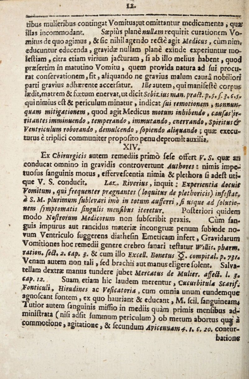 sibus mulieribus contingat Vomstusjut omittantur medicamenta, quse? illas incommodant. Satpius plane nullam requirit curationem Vo¬ mitus de quo agimus * &fic nihil agendo re&eagit Medicus, cumnim* educuntur educenda % gravida nullam plane exinde experiuntur rno» ieftiam, citra etiam virium ja&uram, fi ab illo melius habent, quod przfertim in matutino Vomitu, quem provida natura ad fui procu¬ rat confervattonem, fit, aliquando ne gravius malum causa nobiliori parti gravius adhaerente accerfatur. Ille autem, qui manifefte corpus laedit,matrem & foetum enervat,ut dicit Sebiuus man. pratt. p,j,f 3, c./> qui nimius cft & periculum minatur, indicat fui remotionem , nonnuts^ quam mitigationem, quod agit Medicus motum inhibendo, caufas vitantes imminuendo, temperando»immutando, enervando, Spiritus & Ventriculum roborando, demulcendo, fopiendo aliquando; qus cxecu- lurus e triplici communiter propofito pcnu depromit auxilia, XIV. ' Ex Chirurgicis autem remediis primo fefc offert V, S. quae an conducat omnino in gravidis controvemint Autbores t nimis impe-» tuofus fanguinis motus, effervefeentia nimia & plethora fi adeft uti¬ que V, S. conducir. Lar., Riverius, inquit; Experientia docuit Vomitum, qui frequenter pragnantes (loquitur de pletboricis) infifiatv s S. Af. plurimum fublevari ime in totum auferri ,fi usque ad folutic~ nem fjmptomatis ftngulis menjibus iteretur. Pofterjori quidem modo Mofitorum Medicorum non fubfcribit praxis. Cum fac- guis impurus aut rancidus materia: incongrux penum fubkide no- vum Ventriculo fuggerens diathefin Emeticam infert, Gravidarum Vomitiones hoc remedii genere crebro fanari teftatur Wtllis. pbarm. tatien. feQ, 2. cap. 3. & cum illo ExeeU. Bonetus <£. compital. p. 731. Venam autem non tali, fcd bra chia aut manus eligere folenr. Salva- teilaro dextre manus tundere jubet Mercatus de Mulier. affeil. I. 3. *-*'!*',Suai” et,ata hic Ia“dem merentur, Cucurbitula Scarif; 0 scut. Hirudines ac Veficatoria , cum omnia unum eundemque Sor5m * *X.quoiauant & fducant, M. fcil. fanguinean4 ;a f Tan|iun,s mi®°,n mediis quam primis menfibus ad- *3dfiC-fumtnum Per«cuiuro) ob metum abortus qua? a commem*, »s,a„„,t, & fecuato JumMm ^ badone