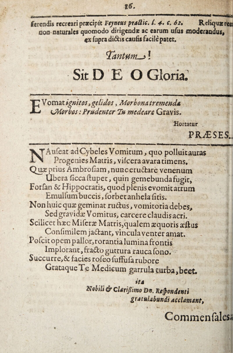 Iktsenfis recreari p&apit s tjuetu praSic. /, 4* c 62, Reiiquxrye aaa^-oaturalee quomodo dirigendas ac earum ufus moderandus, «x fupra di&is caufis facile pater. - I. 1Tantum_>*! Sit D E O E Vomat ignit0$, geli Jus, Ad er bona tremenda ^Morbos; Prudenter Tu medeare Gravis. ' ; ' ' . Hortatur . PRAESES.,, _ • .. ®5»L2fitt2S3tC«C2a^ WStoBSKC-Tia&atSa® 2ggg:aatt^va,ilfnja ^ p-Tnmi NA ufeat adCybclesYomitum, quo polluitauras Progenies Matris, vilcera avara timens. Qua: prius Ambrofiam, nunc eru6tare venenum Ubera ficcaftupet, quin gemebunda fugit, Forfan & Hippocratis, quod plenis evomitatrum Emuifum buccis, forbet anhela ficis. Non huic quap geminat rutius, vomitoria debes. Sed gravida: Vomitus, carcere claudis acri. Scilicet haec Miferx Matris,qualem aequoris tcftus Confimilem jadant, vincula venter amat. - Pofeit opem p allor, rorantia lumina frontis I implorant, fra&o guttura rauca fono. S uccurre,&facies rofeofuffufa rubore GrataqueTe Medicum garrula turba, beet. ita ' ' Nebili & Clatifimo Dn. Recondenti - #1 gratulabundi acclamant, »/» *• __ ... •..!&«] * * ,f i' i 4 V •; Commenfales-i. Gloria, 1
