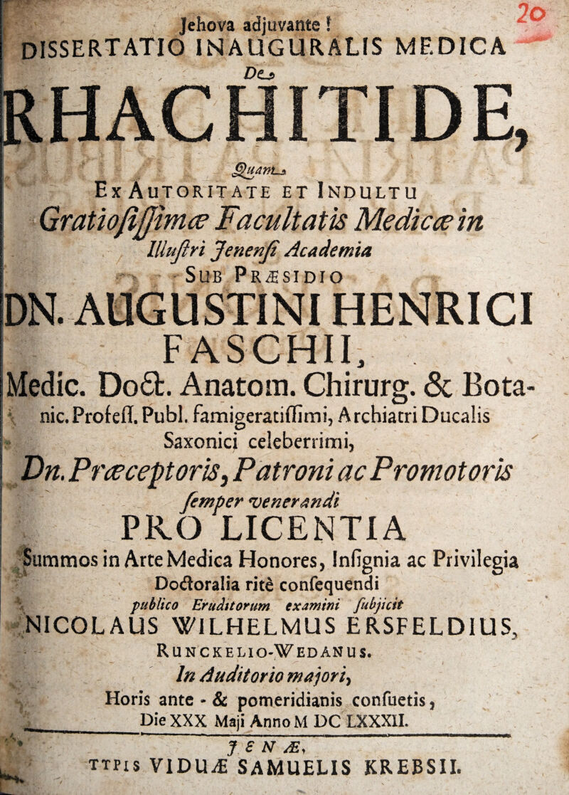 Jehova adjuvante! * dissertatio inauguralis medica RHACHITIDE, Ghtanbji Ex Autoritate et Indultu Gratiofifjimce Facultatis Medicae in lllufiri Jenenji Academia Sub Prjisidio DN. AUGUSTINI HENRICI Medie. Doft. Anatom. Chirurg. & Bota- nic.Profefl. Pubi. famigeratiHImi, Archiatri Ducalis Saxonici celeberrimi, Dn, Praeceptoris, Patroni ac Promotoris femper venerandi PRO LICENTIA Summos in Arte Medica Honores, Infignia ac Privilegia Do&oralia rit£ confequendi publico Eruditorum examini fubjicit NICOLAUS WILHELMUS ERSFELDIUS, Runckelio-Wedanus. U; . [i*’ — /T* In Auditorio majori, r Horis ante - & pomeridianis confuetis, Die XXX Maji AnnoM DC LXXXH. J £ N /E, ttpis VIDUAE SAMUELIS KREBSII.