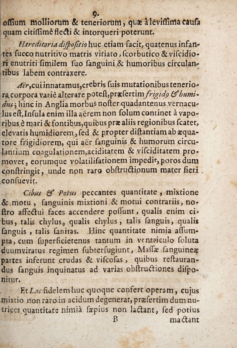 . 9« offiuffl ttiolliofum & teneriorum, qu» alevifitima cattfa quam citiflimSfledi & intorqueri poterunt. Uneditariadijpoftio huc etiamfacit, quatenus infan¬ tes fu cco nutri tivo matris vitiato, fcorbutico & vifcidio- ri enutriti fimilem luo fanguini& humoribus circulan¬ tibus labem contradere. Aer,cui innatamus,crebris fuis mutationibus tenerio¬ ra corpora varie alterare poteft,prasfertim frigi dp (f humi' dw, hinc in Anglia morbus nofterquadantenus vernacu¬ lus eft,Infula enim illa aerem non folum continet a vapo¬ ribus^ mari & fontibus,quibus prae aliis regionibus fcatet, elevatis humi.diorem?fed & propter diftantiam ab aqua¬ tore frigidiorem, qui aer fanguini-s & humorum circu¬ lantium coagulatipnem,ac;iditatem & vifciditatem pro¬ movet, eorumque vplatilifationem impedit, poros dum cpnftringit, unde npn raro qhftrudipnum mater fieri confue vir. Cibus &* Potm peccantes quantitate , mixtione &,motu , fanguinis mixtioni,& motui contrariis, no- ftro afFedui faces accendere pofiunt, qualis enim ci¬ bus, talis chylus.,, qualis chylus, talis fanguis, qualis fanguis , talis Canifas. .Hinc quantitate nimia afTura¬ pta, cum (liperfidetenus tantum in ventriculo foluta duumviratus regimen fubterfugiunt, .MaflTae fanguineae partes inferunt crudas & vifcofas, quibus refiguran¬ dus fanguis inquinatus ad varias obftrudiones difpo- pitur. Et Lac fidelem huc quoque confert operam, cujus mixtio non raro irt acidum degenerat, prasfertim dum nu¬ trices quantitate nimia faepius non l&dant, fed potius I- ■ ■■ ' _ P> madant