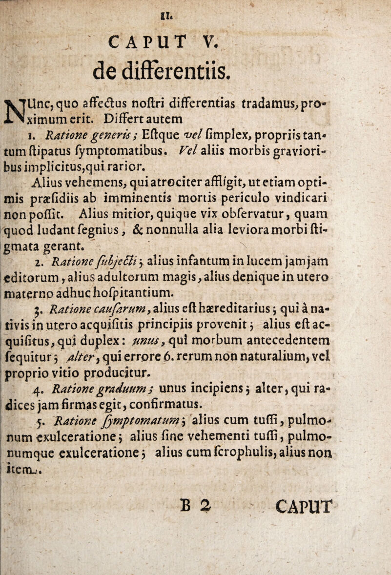 CAPUT V. de differentiis. NUnc,quo affe&us noftri differentias tradamus, pro¬ ximum erit. Differt autem i. Ratione generis; Eftque vel fimplex, propriis tan¬ tum ftipatus fymptomatibus. Vel aliis morbis graviori¬ bus implicitus,qui rarior. Alius vehemens, qui atrociter affligit, ut etiam opti¬ mis praefidiis ab imminentis mortis periculo vindicari nonpoffit. Alius mitior, quique vix obfervatur, quam quod ludant fegnius, & nonnulla alia leviora morbi di¬ gmata gerant. > z. Ratione fuhjetti j alius infantum in lucem jam Jam editorum, alius adultorum magis, alius denique in utero materno adhuc hofpitantium. 5. Ratione caufarum, alius efthasreditarius j qui a na¬ tivis in utero acquifitis principiis provenit} alius eft ac- quifitus,qui duplex: unusrc\\x\ morbum antecedentem fequitur $ alter, qui errore 6. rerum non naturalium, vel proprio vitio producitur. 4. Ratione graduum ; unus ineipiensj alter, qui ra¬ dices jam firmas egit, confirmatus. 5. Ratione Jymptomatunf^ alius cum tuffi, pulmo¬ num exulceratione} alius fine vehementi tuffi, pulmo¬ numque exulceratione 5 alius cum fcrophulis, alius non item_'. B 2 CAPUT