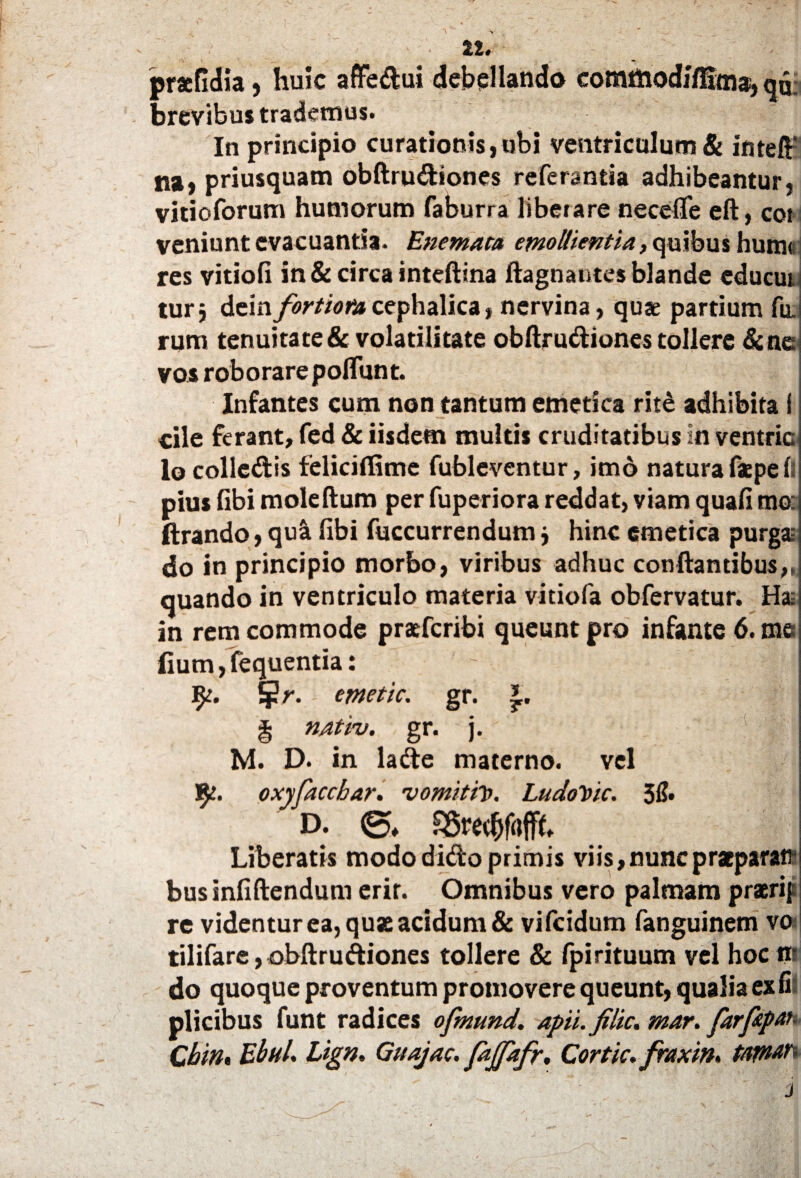 pracfidia, huic affedui debellando comttiodffllaia^ qd; brevibus trademus. In principio curationis,ubi ventriculum & intefir na, priusquam obftrudiones referantia adhibeantur, vitioforum humorum faburra liberare neceflfe eft, cot veniunt evacuantia. Enemata emollientia, quibus hum« res vitiofi in & circa inteftina ftagnautes blande educui turj dem fortiora cephalica, nervina, quae partium fu. rum tenuitate & volatilitate obftrudiones tollere &ne vos roborare poliunt. Infantes cum non tantum emetica rite adhibita! cile ferant, fed & iisdem multis cruditatibus in ventric lo colledis feliciflime fubleventur, imo natura faepe li pius fibi moleftum per fuperiorareddat, viam quafimo: ftrando, qu& fibi fuccurrendum j hinc emetica purga; do in principio morbo, viribus adhuc conflantibus,, quando in ventriculo materia vitiofa obfervatur. Ha; in rem commode praefcribi queunt pro infante 6. me fium, fequentia: fpr. - emetic. gr. § nativ. gr. j. M. D. in lade materno, vel fy. oxyfaccbar. vomitio. LudoVic. 3& D. SSredjfofffi Liberatis modo dido primis viis, nunc praeparati* businfiftendum erir. Omnibus vero palmam praerif re videntur ea, quae acidum & vifcidum fanguinem vo tilifare, obftrudiones tollere & fpirituum vel hocnr do quoque proventum promovere queunt, qualia ex fi plicibus funt radices ofmund. apii, filic. mar. farfrpat Cbitit EbuL Lign. Guajac. fajpfr, Cortic. fraxin* taptan j