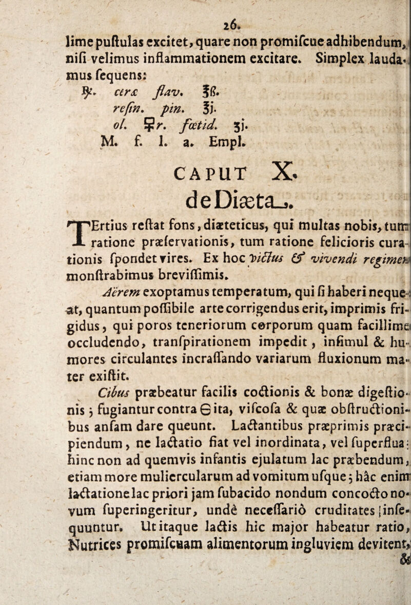 ■ r, ... ~ ' - r - . / ' , f ^« - - ' / x / »1 - ’ 26» lime puftulas excitet, quare non promifcue adhibendum*, nifi velimus inflammationem excitare. Simplex lauda* mus fequens: c(r£ Jlav. f(?. re (in. pin. 3j. ol. tf!r. feetid. 3]'. M. f. 1. a. Empl. CAPUT X. d e Diseta_>. \ ■ ' ■ ? : '''  f|Rl| TErtius reflat fons, diaetetieus, qui multas nobis, tutE ratione praelervationis, tum ratione felicioris cura¬ tionis fpondet vires. Ex hoc leiclus (f vivendi regimen* monftrabimus breviflimis. ; i, Aerem exoptamus temperatum, qui fi haberi neque *t, quantum poffibile arte corrigendus erit, imprimis fri¬ gidus, qui poros teneriorum corporum quam facillime occludendo, tranfpirationem impedit, infimul & hu¬ mores circulantes incraflando variarum fluxionum ma¬ ter exiftit. - . Cdus praebeatur facilis cobionis & bonae digeftio- nis 3 fugianturcontraQita, vifeofa & quae obftrubioni- bus anfam dare queunt. Labantibus praeprimis praeci¬ piendum , ne labatio fiat vel inordinata, vel fuperflua; hinc non ad quemvis infantis ejulatum lac praebendum, etiam more muliercularum ad vomitum ufque 5 hSc eninr labationelac priori jam fubacido nondum concobo no¬ vum fuperingeritur, undd neceflario cruditates jinfe» quuntur. Ut itaque labis hic major habeatur ratio, Nutrices promifeuam alimentorum ingluviem devitent, ' - U r