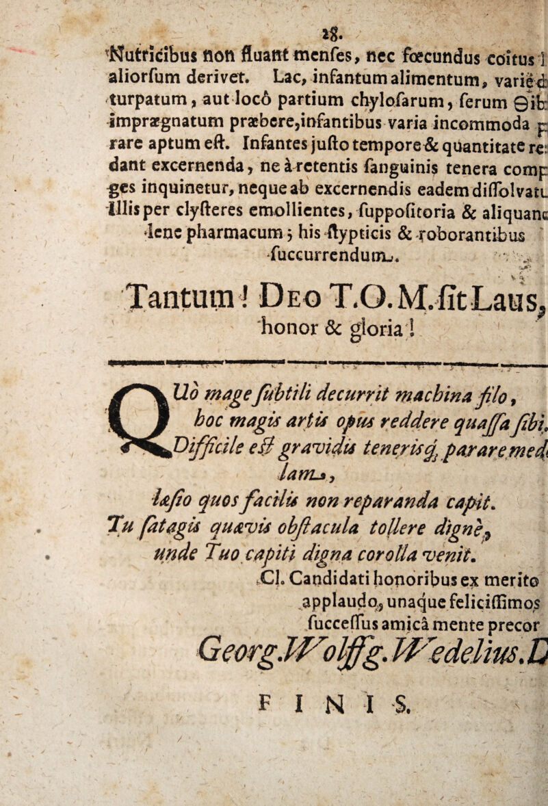 ( % _ -lg. / '.V |, ■ \ tutricibus fton fluant mcnfes, nec foecundus coitus 3 aliorfum derivet. Lac, infantumalimentum, variet turpatum, aut loc6 partium chylofarum, ferum 0ib: impraegnatum praebere,infantibus varia incommoda r rare aptum eft. Infantes jufto tempore& quantitate re: dant excernenda, ne a retentis fanguinis tenera comc ges inquinetur, neque ab excernendis eadem diflblvau. illis per clyfteres emollientes, fuppofitoria & aliquam •lene pharmacum j his ftypticis & roborantibus ' fuccurrendunij. • V 'Tantum I Deo T.O.M. fit Laus honor & gloria ! 'f11 ■I!' 1 '■ lio mageJubtili aecurnt macmna pio, hoc magis artis opus reddere quaffa ftbi liffidle e3 lanis, lafio quos facilis non reparanda capit. 1 1 Tu fatagis quavis obfiacula toUere digne? unde Tuo capiti digna corolla venit. jC|. Candidati honoribus ex merito applaudo,, unaque feliciffimos .fucceflus amic^ mente precor F I N i s. /