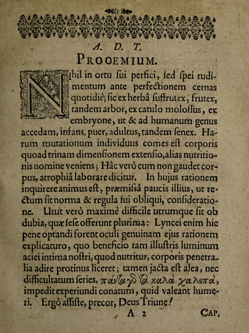 4. D. T. Prooemium. jlhjl in ortu fui perfici, fed fpei rudb mentum ante perfe<5tionem cernas quotidie; fic ex herba fuffrutex, frutex, || tandem arbor, ex catulo moloflus, ex embryone, ut & ad humanum genus accedam, infans, puer, adultus,tandem fenex. Ha¬ rum mutationum individuus comes eft corporis quoad trinam dimenfionem extenfio,alias nutritio- nis nomine veniens; Hac vero cum non gaudet cor¬ pus, atrophia laborare dicitur. In hujus rationem inquirere animus eft, pramifsa paucis illius, ut re¬ atum fit norma & regula fui obliqui, confideratio» ne. Utut vero maxime difficile utrumque fit ob dubia, quae fefe offerunt plurima: Lyncei enim hic pene optandi forent oculi genuinam ejus rationem explicaturo, quo beneficio tam illuftris luminum aciei intima noftri, quod nutritur, corporis penetra¬ lia adire protinus liceret; tamen jadta eft alea, nec difficultatum feries, %d.v(a$ y.ct.?\oL %ctKe,7roi, impeditexperiundi conatum , quid valeant huma¬ ri. Ergo affifte, precor, PeusTriun?/  A % Cap,