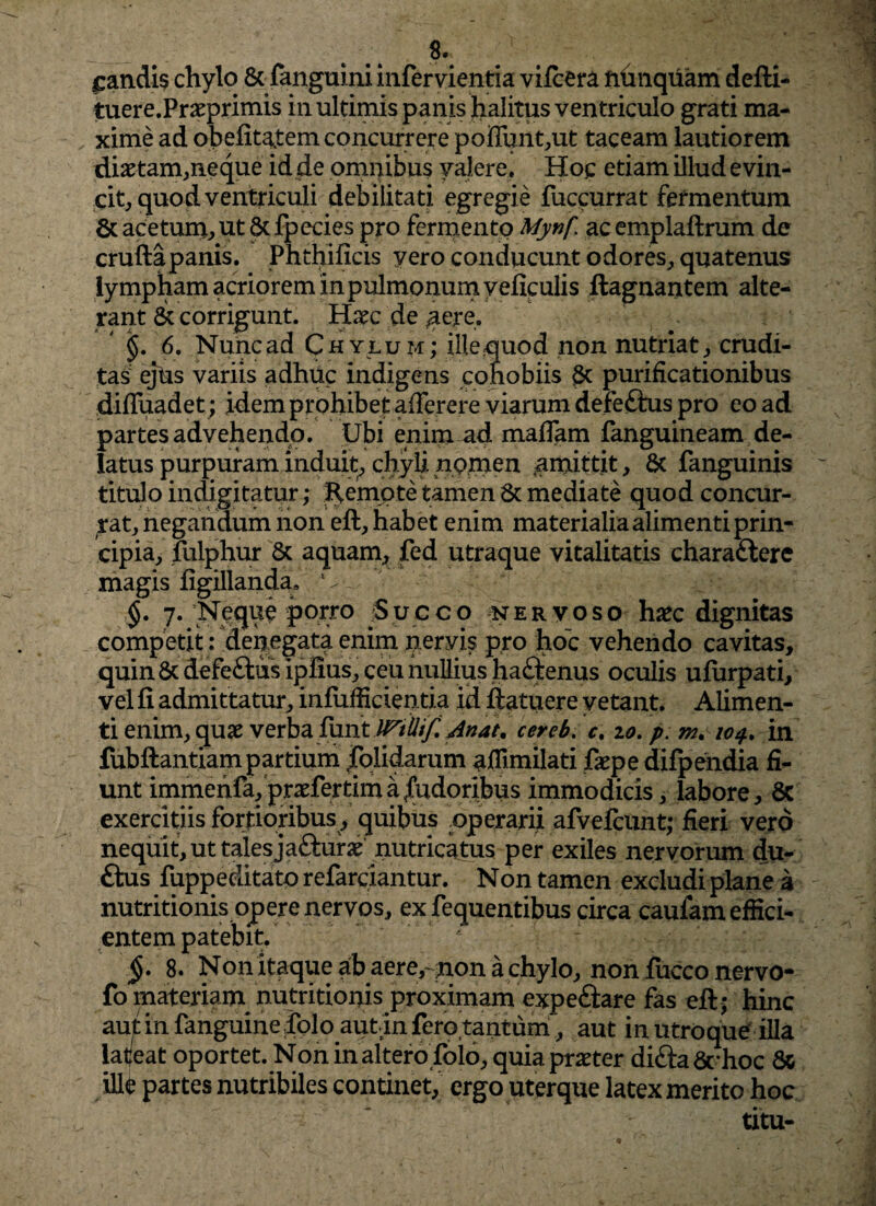 £andi$ chylo & fanguiniinfervientia vifcera fihnquam defti- tuere.Praeprimis in ultimis panis halitus ventriculo grati ma¬ xime ad obefitatem concurrere p'oflunt,ut taceam lautiorem diaetam,neque id de omnibus valere. Hoc etiam illud evin¬ cit, quod ventriculi debilitati egregie fuccurrat fermentum & acetum, ut & fpecies pro fermento Mynf ac emplaftrum de cruftapanis. Phthificis yero conducunt odores, quatenus lympham acriorem in pulmonum yeficulis ftagnantem alte¬ rant & corrigunt. Haec de aere, §. 6. Nunc ad Chylum; ille quod non nutriat , crudi¬ tas' ejus variis adhuc indigens cohobiis 6c purificationibus difluadet; idem prohibet afferere viarum defeftus pro eo ad partes advehendo. Ubi enim ad maffam fanguineam de¬ latus purpuram induit, chyli nomen amittit, & fanguinis titulo indigitatur; Remote tamen & mediate quod concur¬ rat, negandum non eft, habet enim materialia alimenti prin¬ cipia, fulphur & aquam, fed utraque vitalitatis charaftere magis figillanda, v-_, §. 7. Neque porro Succo nervoso hxc dignitas competit: denegata enim nervis pro hoc vehendo cavitas, quin & defeftus ipfius, ceu nullius haftenus oculis ufiirpati, vel fi admittatur, infuffidentia id ftatuere vetant. Alimen¬ ti enim, quae verba furit JMlItf. Jttat. cereb. c. 10. p. m, 104. m fubftantiam partium jCblidarum affimilati faepe difpehdia fi¬ unt immenfa, praefertim a pudoribus immodicis, labore, 6c exercitiis fortioribus , quibus operarii afvefcunt; fieri vero nequit, ut tales ja&urae nutricatus per exiles nervorum du- ftus fuppeditatp refarciantur. Non tamen excludi plane a nutritionis opere nervos, ex fequentibus circa caufam effici¬ entem patebit. §• 8. Non itaque ab aere,- non a chylo, non fucco nervo- fo materiam nutritionis proximam expeftare fas eft; hinc aut in fanguine dolo autin Iero tantum, aut in utroque illa latjeat oportet. N on in altero folo, quia praeter difta 6rhoc 8c illi partes nutribiles continet, ergo uterque latex merito hoc