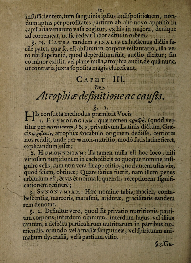 12« H infufficientem,tum fanguinis ipfius indifpofitidbem, non¬ dum aptus per porofitates partium ab alio novo appulfo in capillaria venarum vafa cogitur, ex his in majora, denique ad cor remeat, ut fic redeat labor a£tus in orbem. 15. Caus a tandem finalis exha&enus di£iisfa¬ cile patet, quae fc. eftabfumtiin corpore reftauratio, illa ve¬ ro ubi fuperat id, quod deperditum fuit, auftio dicitur; fin eo minor exiftit,- vel plane nulla,atrophia audit,de qua nunc, ut contraria juxta fe p ofita magis elucefcant. Caput MI. Atrophice definitione ac caujis. §. I. • Is confueta methodus praemittit Vocis ~ < 1. Etymologiam, quae nomen t? oQti, (quod ver¬ titur pzt nutrit ion em,) & <*, privativum Latinis diftum, Grae¬ cis &%viUxov, atrophiae Vocabulo originem dedifle, certiores nos reddit, unde per t6 non-nutritio, modo fatis latine fieret, explicandum effet ; 1. Homonymum: illa tamen nulla eft hoc loco, nifi vitiofam nutri tionem in cachefticis eo quoque nomine infi- gnire velis, cum non vera fit appofitio, quod autem ufus vix, quod fciam, obtinet; Quare latius fuerit, nam illum penes arbitrium elt. St vis & norma loquendi, receptiorem fignifi- cationem retinere} Syjjoxymiam: Haec nomine tabis,maciei, conta- befcentiat, marcoris, marafmi, aridurae, gracilitatis eandem rem denotat. §. 2. Definitur vero, quod fit privatio nutritionis parti¬ um corporis, interdum omnium, interdum hujus vel illius tantum, a defeituparticularum nutritiarum in partibus nu¬ triendis, oriundo vel a maffe fanguineae, vel fpirituum ani¬ malium dy scrafia, vel a partium, vitio. $.3.Ge-