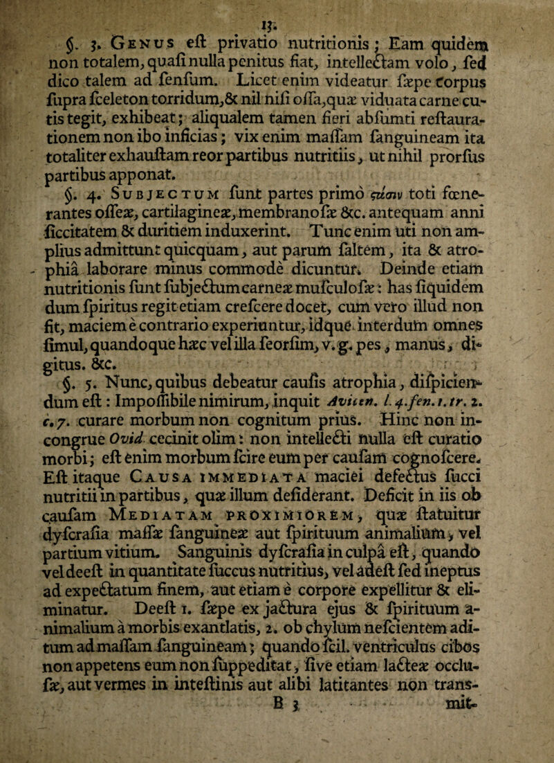 \r- §. j. Genus eft privatio nutritionis; Eam quidem non totalem, quali nulla penitus fiat, intellectam volo, fed dico talem ad fenfum. Licet enim videatur fiepe Corpus fupra fceleton torridum,8c nilnifi offa,qua: viduata carne cu¬ tis tegit, exhibeat; aliqualem tamen fieri abfumti reftaura- tionem non ibo inficias; vix enim maffam fanguineam ita totaliter exhauftamreor partibus nutritiis, ut nihil prorfus partibus apponat. 4. Subjectum funt partes primo sttaiv toti fene¬ rantes offex, cartilaginea, membrano fx &c. antequam anni ficcitatem 8c duritiem induxerint. Tunc enim uti non am¬ plius admittunt quicquam, aut parum faltem, ita & atro¬ phia laborare minus commode dicuntur* Deinde etiam nutritionis funt fubje£him carneae mufculofe t has fiquidem dum fpiritus regit etiam crefcere docet, cum vero illud non fit, maciem e contrario experiuntur, idque interdum omnes fimul, quandoque haec vel illa feorfim,v.g. pes, manus, di¬ gitus. 6tc. §. 5. Nunc, quibus debeatur caufis atrophia, difpiden* dum eft: Impollibilenimirum,inquit Avutn. L4.fen.iAr> 2. c, 7. curare morbum non cognitum prius. Hinc non in¬ congrue Ovid cecinit olim: non intellecti nulla eft curatio morbi; eft enim morbum fcire eum per caulam cognofcere* Eft itaque Causa immediata maciei defectus fucci nutritii m partibus, quae illum defiderant. Deficit in iis ob caufam Mediatam proximiorem> quae ftatuitur dyfcrafia maffae fanguineae aut fpirituum animalium y vel pardum vitium. Sanguinis dyfcrafia in culpa eft, quando veldeeft in quantitate fiiccus nutritius, veladeft fed ineptus ad expeftatum finem, aut etiam e corpore expellitur & eli¬ minatur. Deeft t. faepe ex jaftura ejus & fpirituum a- nimalium a morbis exantlatis, 2 . ob chylum nefcxentem adi¬ tum ad maffam fanguineam; quando lcil. ventriculus cibos non appetens eum non fuppeditat > five etiam la£teae occlu- fXj aut vermes in inteftinis aut alibi latitantes non trans¬