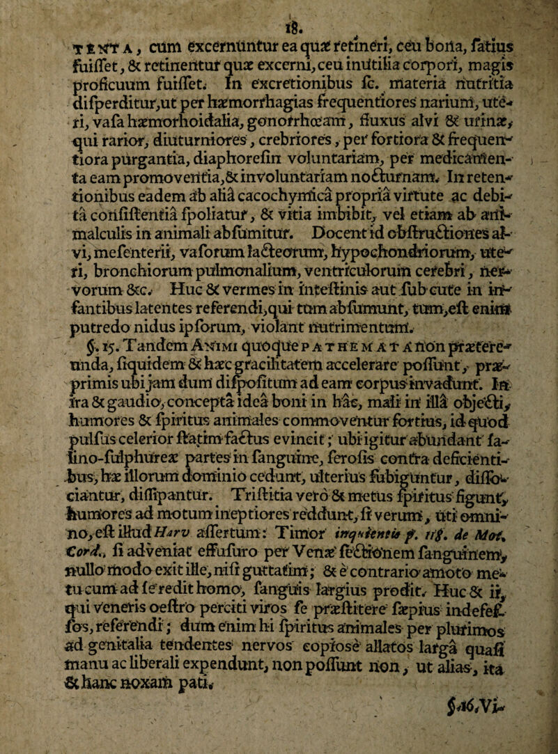 \ ih ti^A, cum excernuntur ea qu£ retineri, ceu bona, Tatius fuiffet, & retinentur quae excerni,ceu intftilia corpori, magi* proficuum fuiffet. In excretionibus fc. materia nutritia difperditur,ut per haemorfhagias frequentiores narium, ute¬ ri, vafa haemorhoidalia, gonorrhoeam, fluxus alvi 8£ urinat* qui rarior, diuturniores, crebriores* per fortiora & frequens tiora purgantia, diaphorefin voluntariam, per medicamen¬ ta eam promoveHtia,5c involuntariam nofturnam. In retent tionibus eadem ab ali^ cacochymica propria virtute ac debi-- ta corififtenria fpoliatUf, & vitia imbibit, vel etiam ab ani- malculis in animali abfumitur. Docent id obflru&iones ab vi, mefenterii, vaforum la£teorum, hypochondriorum, utew fi, bronchiorum pulmonalium, ventrrculorurn cefebri, fter* vorum &Cv Huc vermes in inteftinis aut fub cute in in¬ fantibus latentes referendi,qui tum abfumunt, tum,eft enirtf putredo nidus ip forum, violant nutri me nturri. §. 15.Tandem Animi quoquepathem atanonprxtere* unda, fiquidem & haec gracilitatem accelerare poffunt, prae^ primis ubi jam dum difpofitum ad eam corpus invadunt. In ira & gaudio, concepta idea boni in hae, mali in illi objeifiy humores & fpiritus animales commoventur fortius, id-qUod pulfas celerior ffatimfatbas evincit; ubi igitur abundant fa~ tino-fulphureae partes in fanguine, ferofis contra deficienti^ Jbus, hx illorum dominio cedunt, ulterius fubigunf ur, ciantur, diflipantur. Triftitia veto & metus fpiritus figunt* humores ad motum ineptiores reddunt, fi verum, uti omni- no,e:ft iMud Harv affertum: Timor inquienti* f. n$. de Mai% Cord<t fi adveniat effufuro per Venx fe£tiOnem fanguinem* nullo modo exit ille, nift guttarim; & e contrario amoto me* tucum ad f eredit homo, fanguis largius prodit.' Huc & ii3 qui Veneris oeftro perciti viros fe pneftitere faepius indefefc fos, referendi; dum enim hi fpiritus animales per plurimos ad genitalia tendentes nervos copiose5 allatos lafga quafi manu ac liberali expendunt, non poffunt lion, ut alias, ita & hanc noxam pati* §<%6,VU