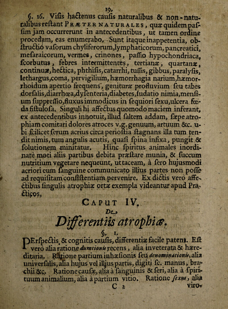 ' l$p §. 16. Vilis haflenus caulis naturalibus 6t non-natu- talibus reflant Pr^ternaturales, quae quidem pa£ fim jam occurrerunt in antecedentibus, ut tamen ordine procedam, eas enumerabo^ - Sunt itaque inappetentia, ob- ftru&io vaforum chyliferorum,lymphaticorum, pancreatici* mefaraicorum, vermes, crinones, pallio hypochondriaca, fcorbutus, febres intermittentes, tertianae, quartanae, continuae, heftica, phthilis^catarrhi, tuflis, gibbus, paralyfis, iethargus,coma, pervigilium, haemorrhagia narium,haemor- rhoidum apertio frequens, geniturae profluvium feu tabes jdorfalis,diarrho?a,dyfenteria,diabetes,fudatio nimia,menfi- umfiippreflio,fluxu$immodicus in fequiori fexu,ulcera fo¬ da fiftulofa, Singuli hi affectus quomodo maciem inferant, ex antecedentibus innotuit, illud faltem addam, faepe atro¬ phiam comitari dolores atroces v.g. genuum, artuum &c. ti¬ bi flilicet ferum acrius circa perioftia flagnans illa tum fen- (dit nimis, tum angulis acutis, quali fpina infixa, pungit 8c foiutionem minitatur. Hinc Ipiritus animales inordi¬ nate moti aliis partibus debita praeflare munia, 8c fiiccum nutritium vegetare nequeunt, ut taceam, a fero hujusmodi acriori eum fanguine communicato illius partes non polle ad requilitamconflftentiam pervenire. Ex diftis vero affe¬ ctibus lingulis atrophiae ortae exempla videantur apud Pra^ £ti$os» Caput IV,. Z)o * - h . ' OErlpe£tisg & cognitis caulis, differentiae facile patenti. EA *■ vero alia ratione dumtioni* recens, alia inveterata & haere- ditaria, R%ione partium inhaeflonis feu denominationi*, alia univerfalis, aha hujus vel illjus partis, digiti fc. manus , bra¬ chii &£. Ratione caulae, aha a fanguinis Sc feri, alia a fpirir tuum animalium, alia a partium vitio. Ratione fixus, alia „ > C z ' viro*?