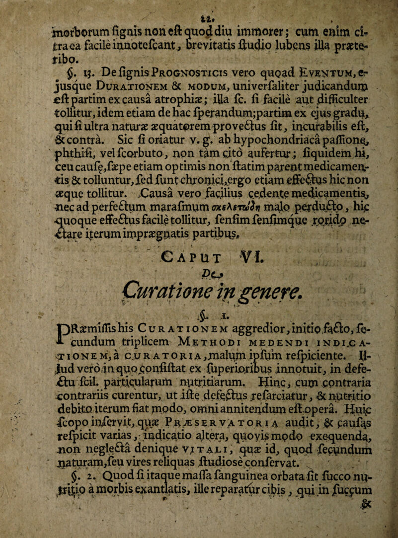 imorborum fignis non eft quod diu immorer; cum enim ci* traea facile innotefcant , brevitatis ffcudio lubens illa praete¬ ribo. ^ $. n. De lignis Prognosticis vero quoad Eventum, er jusque Duraxionem & modum, univerfaliter judicandum cftpartim ex causa atrophiae ; illa fc. fi facile aut difficulter tollitur, idem etiam de hac fperandum;partina ex ejus gradu* qui fi ultra naturae aequatprem provectus fit, incurabilis effc, & contra. Sic fi oriatur v. g. ab hypochondriaca paffione, phthifi, velfcorbuto, non tam cito aufertur ; fiquidemhi, ceu cauff ,faepe etiam op rimis noriftatim pajent medicamen¬ tis& tolluntur, fed funt chronici,ergo etiam effe<9us hic non aeque tollitur. .Causa vero facilius cedente medicamenti^, nec ad perfeftum marafinum axs^srtJiv malo perdufto, hic •quoque efFeftus facile tollitur, fenfimfenfimque rorido ne¬ ctare ivterum impraegnatis partibus. Caput VI. Curatione in genere. & i. PRaemiffishis Curationem aggredior,initio.fafto,fe¬ cundum triplicem Methodi medendi indi.ca- vt ione m, a curatoria , malum ipfum relpiciente. Il¬ lud veroinquo^onfiftat ex fuperroribus innotuit, in defe- £hi fcil . particularum nutritiarum. Hinc, cum contraria contrariis curentur, ut ifte defefhis refarciatur, & nutritio debito iterum fiat modo, omni annitendum efiopera. Huic ■fcopo infervit, quae Prjeser v a tqr i a audit, §c caufes refpicit varias,:indicatio ajtera, quoyismpdo exequenda, non neglefta denique v;tali, quae id, quod fecundum jiaturam,feu vires reliquas fiudiose confervat. §. Quod fi itaque maffa fanguinea orbata fit fucco nu- fritio a morbis exantlatis, ille reparatur cibis, qui infuc^um , > - ^ * — * _ 1 ' ' ' # i