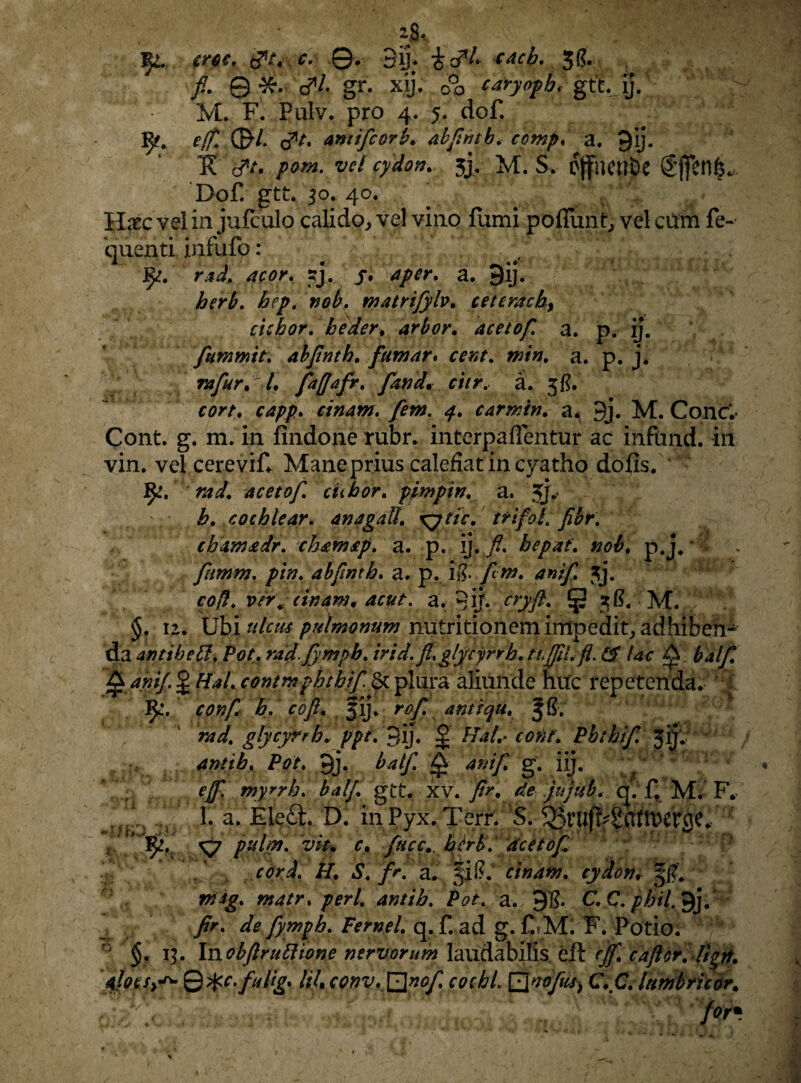 jJU fy. mc, ©• 3ij; cacb. Jf?. fi. © ■&. c^1/- gr. xij. o°o caryopb< gtt. ij. M. F. Pulv. pro 4. 5. dof. 1^. e/fi 0/. <?t. amifcorL abfwtb, a. gij. Tt #/. /><?»*. w 3j- M. S. 6(fnent>e ®jfen^ Dof. gtt. 30. 4o. Haec vel in jufculo calido, vel vino forni poflimt, vel ctfm fe- quenti inruio: # ^ :. 1y. rad. acor, j?j. j* Aper, a. 9ij. herb. bep. nob. matrijylv. ceteracb, ciebor, beder, arbor. acetof. a. p. ij. fummit; abfinth. famar. a. p. j. rafur. /♦ fafiafr. [and. citr. a. 3/?. cinam. [em. 4. carmin. a* 9j. M. Cone.” Cont. g. m. in findone rubr. interpaffentur ac infond. in vin. vel cerevif* Mane prius calefiat in cyatho dofis. acetof. ciibor. pimpin. a. jj»’ b. cochlear. anagall. xytic. ttifol.fibr. chamadr. chamap. a. p. ij. fl, hepat. p. j. * > . ftmm. />/». abfinth. a. p. iR.fm. anif. 3j. cd$. ver [cinam * acut. a. ©ij. cryft. (p zR. M. §. 12. Ubi ttlctts pulmonum nutritionem impedit, adhibeh- da antibelf. Pot. rad fympb. irid.fi,glycyrrb.tuffii,fl. & Uc A. ^//T £ J #*/. conmphtbiffyL plura aliunde huc repetenda. IJL\ confi b. coft. fij. antiqu. 5S. t»7. glycyrrh.. ppt. 3ij. J Phibif. 3f antib. Pot. Jj. balf. ^ ani], g. iij. eff, myrrb. balf. gtt. xv. 7>. q. f. M. F. , 1. a. Eleft. D. inPyx.Terr. S. r. fuc c.b er b. acetof cord. H. S. fr. a. §il?. cinam. cydon, 51?. matr. peri, antib. Pot. a. 91?. C.Clpbil. gjj.^ /r. de fympb. Femel. q.f.ad g.CM: F. Potio; 0 §. 1?. Inobftruftione nervorum laudabilis eft caftor.dign. syr* 0^c. fuUg. lil, conv. \]}nof coebi Qvofic-S) CC, lumbritor.