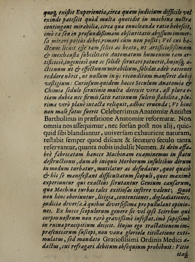 'Exferientia^circa quam judicium difficile vel epcinde fatefcit quod multu quotidie in machina noHra contingant mirabilia^, circa qua enucleanda ratio hehefcit^ imo ea /eu in profundifimam obfcurttatisahyffumimmer^ fa mirari pottus debet ^rimari cum non pojiit\ Vel cui ha^ ^cnm licuit effe tam felici ac beato ^ ut artificioftftmum eir inexhaujla fuhtilitatu Automatum humanum tam ar^ ■ tificiosejngeniose que ac /olide fcrut ari potuerit ^huju/q^ a^ ^lonum ut ejfe^uum mirabiliumyfolidas adeo rationes reddere norit, ut nullum inijs reconditum manferit dubij 'vejligium: Curiofum quidem hocce Seculum Anatomu ^ Chimia fedulo fer ut inio multa detexit vera, ajl plura e- tiam dubia nec frmis fatis rationum fulcris/labilita^plu^ rima vero plane in ta^a reliquit ^adhuc eruenda; Vt hinc non malefatm fuerit Celeberrimus Anatomice Antiftes Barcholinus in praefatione Anatomice reformata?. Non omnia nos afTequimur, nec forfan poft nos alij, quic- quid fibiblandiantur, univerfamexhaurient naturam, reflabit femper quod difeant & fecuturo feculo tanta refervantur, quanta nobis indulfit Numen. Si dein ajfa^ hre fabricatam hancce Machinam examinemus in Jiatu deftruidionts, dum ab iniquis Morborum infuit ibus dirum in modum turbatur ^mutilatur ac defcedatur ^quot quasi drhtc fe manife/lant difficultatum fcopuli^quos maxime experiuntur qui exaUius ferutantur Genium caufarum^ qua Machina turbas tales exit io fas inferre valent \ ^ot non hinc oboriuntur, litigia, contentiones, dtgladiationes^ fudicia diverfa.a quibus diverfifiima pro pullulant opinio^ nes. Ex hocce fcopulorum genere fis vel ipfe Scirrhus qui corpus no/lrum non raro gravifiime infeflatyimo fapifiime in ruinapracipitium deijcit. Hujus ego tra^ationemim» prafentiarum fufeepi^ non vana gloriola tittllatione exti^ mulatus ^fed mandato Gratiofifsimi Ordinis Medici a* dariusy cui refragari debitum obfequium prohibuit: Vitio itaq^