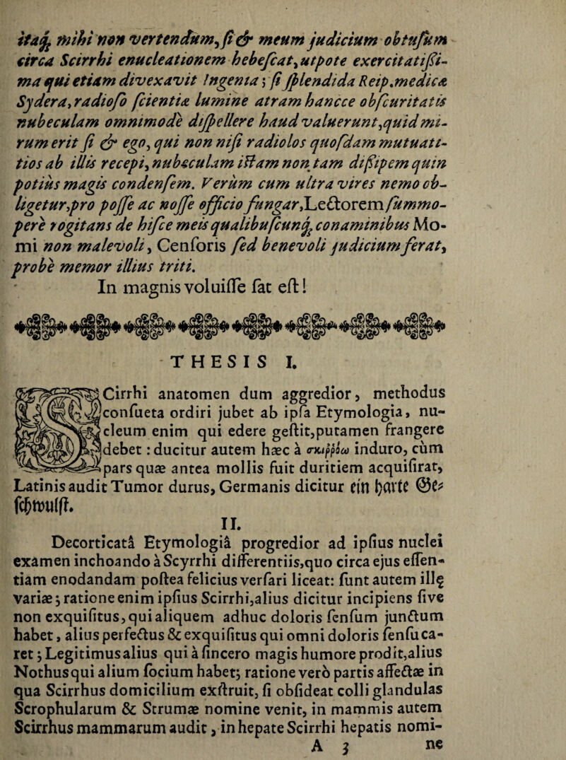 itd^ mihi non 'vertendum^fi ^ meum judicium ohtufum circa Scirrhi enucleationem hehefcat^utpote exercitatifi- ma tfui etiam divexavit Ingema j (i jplendida Reip,medica S^dera^radiofo fcientia lumine atram hanc ce ohfc urit at is nubeculam ommmode dijpellere haud valuerunt^quidmi¬ rum erit fi dr ego^ qui non nifi radiolos quofdam mutuati- tios ah iUis recepi^ nubeculam iUam non tam dt^tpem qutn potius magis condenfem. Verum cum ultra vires nemo oh-- ligetur,pro pojje ac nojje officio fungar X^zfkovtmfummo- pere rogitans de hifce meis qualihufcunq^ conaminibus Mo- mi non malevoli^ Cenforis fed benevoli judicium fer at y probe memor illius triti. In magnis voluiflTe fac efl:! * T H E S I S I. Cirrhi anatomen dum aggredior 5 methodus confueta ordiri jubet ab ipfa Etymologia, nu¬ cleum enim qui edere geftitjputamen frangere debet: ducitur autem haec a a-Ki^poco induro, cum parsquse antea mollis fuit duritiem acquifirat, Latinis audit Tumor durus, Germanis dicitur citl II. Decorticati Etymologii progredior ad ipfius nuclei examen inchoando a Scyrrhi dilFerentiis,quo circa ejus effen- tiam enodandam poftea felicius verfari liceat: funt autem ill^ variae ^ratione enim ipfius Scirrhijalius dicitur incipiens five non cxquifitus, qui aliquem adhuc doloris fcofum junftum habet, alius perfedus & exquifitus qui omni doloris fenfuca¬ ret jLegitimusalius quiafincero magis humore prodit,alius Nothusqui alium fbcium habet, ratione vero partis affectae in qua Scirrhus domicilium exftruit, fi obfideat colli glandulas Scrophularum & Strumae nomine venit, in mammis autem Scirrhus mammarum audit, in hepate Scirrhi hepatis nomi-