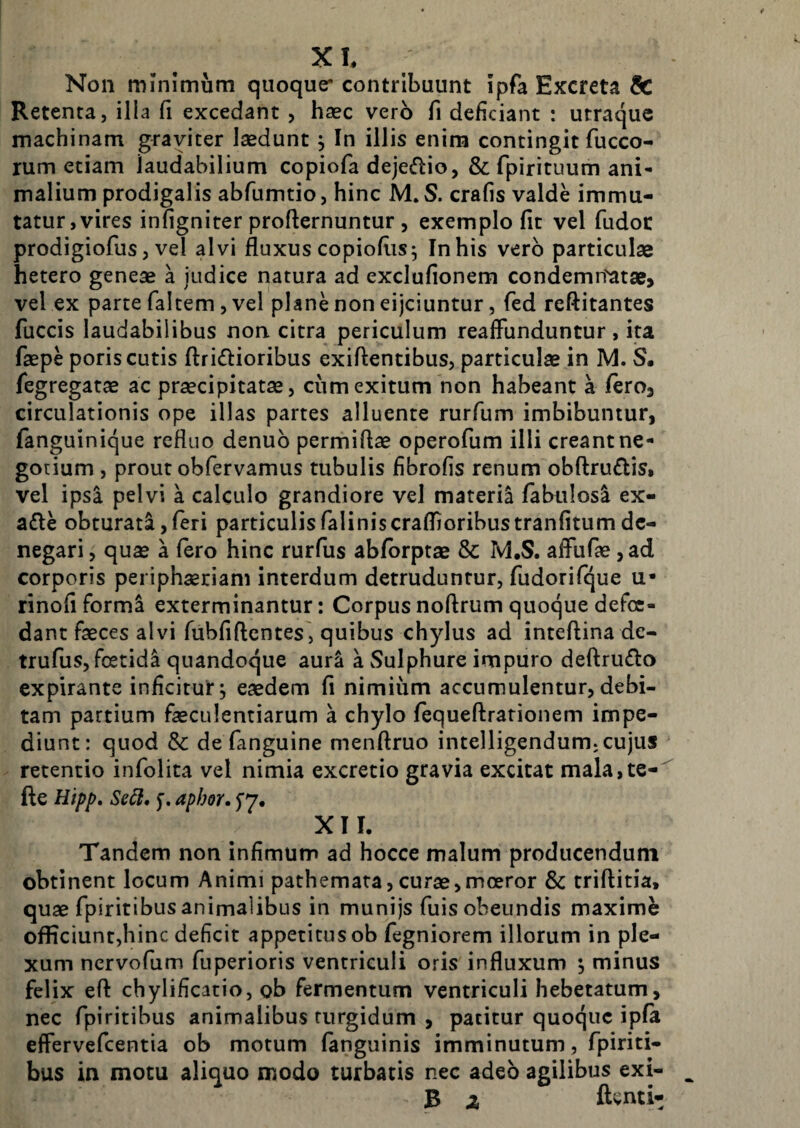Non minimum quoque contribuunt ipfa Excreta dc Retenta, illa fi excedant , haec vero fi deficiant : utraque machinam graviter laedunt j In illis enim contingit fucco- rum etiam laudabilium copiofa deje(ftio, & fpirituum ani¬ malium prodigalis abfumtio, hinc M. S. crafis valde immu¬ tatur,vires infigniter profternuntur 5 exemplo fit vel fudoc prodigiofus, vel alvi fluxus copioflis5 In his vero particulae hetero geneae a judice natura ad exclufionem condemn'atae> vel ex parte faltem, vel plane non eijciuntur, fed reftitantes fuccis laudabilibus non. citra periculum reafFunduntur, ita faepe poris cutis ftridlioribus exiftentibus, particulae in IVI. S. fegregatae ac praecipitatae, ciimexitum non habeant a feroj circulationis ope illas partes alluente rurfum imbibuntur, fanguinique refluo denub permiflae operofum illi creant ne¬ gotium , prout obfervamus tubulis fibrofis renum obftru£lis, vel ipsa pelvi a calculo grandiore vel materia fabulosi ex- a£le obturati, feri particulis faliniscrafiioribustranfitum de¬ negari , quae a fero hinc rurfus abforptae & M.S. afTufae, ad corporis periphaeriam interdum detruduntur, fudorifque u- rinofiforma exterminantur: Corpusnoftrumquoquedefcc- dant faeces alvi fubfiftcntes, quibus chylus ad inteftina de- trufus, foetidi quandoque auri a Sulphure impuro deftru£lo expirante inficirut, eaedem fi nimium accumulentur, debi¬ tam partium faeculentiarum a chylo fequeffrationem impe¬ diunt: quod & de fanguine menftruo intelligendum, cujus retentio infolita vel nimia excretio gravia excitat mala, te-' fte Hip/f, Se6i, f, aphor. XII. Tandem non infimum ad hocce malum producendum obtinent locum Animi pathemata,curae,moeror & triftitia, quae fpiritibus animalibus in munijs fuis obeundis maximi officiunt,hinc deficit appetitus ob fegniorem illorum in ple¬ xum nervofiim fuperioris ventriculi oris influxum ^ minus felix eft chylificatio, ob fermentum ventriculi hebetatum, nec fpiritibus animalibus turgidum , patitur quoque ipfa effervefeentia ob motum fanguinis imminutum, fpiriti¬ bus in motu aliquo modo turbatis nec adeo agilibus exi- B z ftenti-