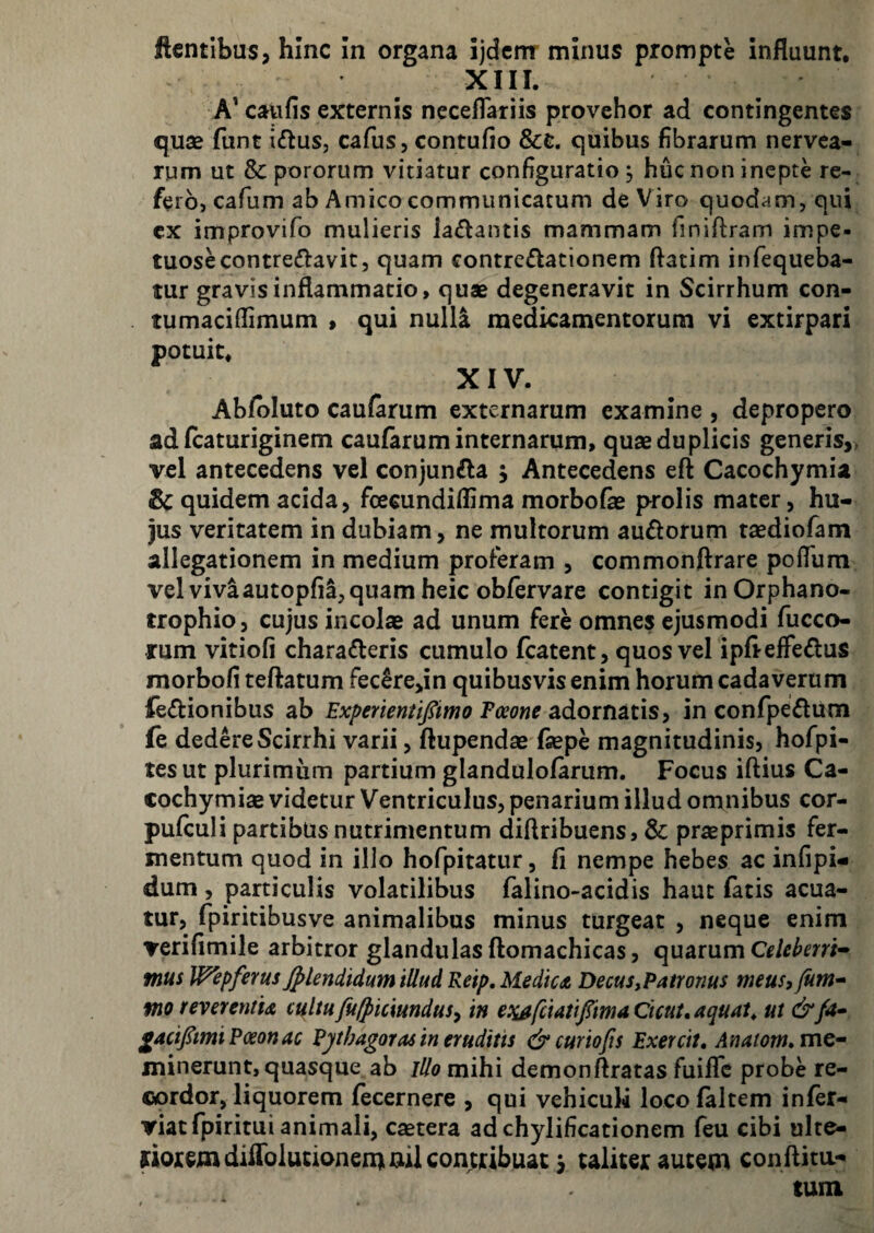 flentibus, hinc In organa ijdcmr minus prompte influunt, XIII. A' caufis externis neceflariis provehor ad contingentes quse funt iftus, cafus, contufio &c, quibus fibrarum nervca- rum ut & pororum vitiatur configuratio, huc non inepte re¬ fero, cafum ab Amico communicatum de Viro quodam, qui cx improvifo mulieris la£lantis mammam finiflram impe- tuosecontreftavit, quam contredlationem ftatim infequeba- tur gravis inflammatio, quae degeneravit in Scirrhum con- tumaciflimum > qui null^ medicamentorum vi extirpari potuit, XIV. Ab/bluto caularum externarum examine , depropero ad fcaturiginem caufaruminternarum, quse duplicis generis,, vel antecedens vel conjunfla j Antecedens eft Cacochymia Sc quidem acida, ficecundiflima morbofe prolis mater, hu¬ jus veritatem in dubiam, ne multorum auflorum taediofam allegationem in medium proferam , commonftrare poflum vel vivaautopfi^, quam heic obfervare contigit in Orphano¬ trophio, cujus incolsB ad unum fere omnes ejusmodi fucco- rum vitiofi charafleris cumulo fcatent, quos vel ipfieffedus morbofi teftatum Fec6re,in quibusvis enim horum cadaverum fe<Stionibus ab Experientifiimo Tmne adornatis, in confpeflum fe dedere Scirrhi varii, ftupendse fsepe magnitudinis, hofpi- tesut plurimum partium glandulofarum. Focus iftius Ca- cochymiae videtur Ventriculus, penarium illud omnibus cor- pufculi partibus nutrimentum diflribuens, & praeprimis fer¬ mentum quod in illo hofpitatur, fi nempe hebes ac infipi- dum, particulis volatilibus falino-acidis haut fatis acua¬ tur, fpiritibusve animalibus minus turgeat , neque enim verifimile arbitror glandulas ftomachicas, quarum mus Wepferus Jplendidum illud Reip, Medictt Decus,Paironus meus, Jum* VIO reverentu cultu fu/piciundus, in esi^fciatifimaCicut, aquata ut &fa* £4ci/tmiPoeonac Pythagoras in eruditis &curioJis Exercit, Anatom^mc- minerunt, quasque ab lUo mihi demonftratas fuiffc probe re¬ cordor, liquorem fecernere , qui vehiculi locofaltem infer- viatfpiritui animali, caetera adchylificationem feu cibi ulte- uoremdiirolutionenumlcontdbuac ^ taliter autetn conflita- tum