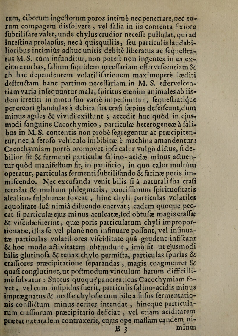 tum, ciborum ingeflorumporos intime necpenefrarCjneC eo« rum compagem disfolvcre , vel falia in iis contenta jfixiora fubtilifare valet, unde chylus crudior necefle pullulat, qui ad inteftina prolapfus, neca quisquiliis, feu particulis laudabi¬ lioribus intimius adhuc unitis debite liberatus ac fequeftra- tas M. S. cum infunditur, non poteft non ingentes in ea ex- citarcturbas, falium fiquidem necelTariam efr^rvercentiam & ab hac dependentem volatilifarionem maximopere Isediti deftruclam hanc partium necelTariam in M. S. effervefcen- tiam varia infequuntur mala, fpiritusetenim animalesabiis¬ dem irretiti in motu Tuo varie impediuntur, fequeftratique per crebri glandulas a debita fiia crafi fepius defcifcuntjdum minus agiles & vividi exiftunt j accedit huc quod in ejus¬ modi Tanguine Cacochymico , particulae heterogeneae a fali- bus in M.S. contentis non probe fegregentur ac praecipiten¬ tur, nec a ferofo vehiculo imbibit® e machina amandentur: Cacochymiam porro promovet iplc calor vulgo didus, lide¬ bilior fit Sc fermenti particulae Talino-acidae minus aduen- turqubd manifeftum fit, in panificio, in quo calor multum operatur, particulas fermenti fubtilifando & farinae poris im- mifeendo. Nec excufanda venit bilis fi a naturali fua crali recedat & multum phlegmatis, paucillimum fpirituofitatis alcalico-fulphureae foveat , hinc chyli particulas volatiles aquofitate fui nimia diluendo enervat; eadem quoque pec¬ cat fi particulae ejus minus aculeat®,fed obtufae magis cralTae & vifeidaefuerint, quae poris particularum chyli impropor- tionatae, illis fe vel plane non infinuare pofiunt, vel infinua- tae particulas volatiliores vifeiditate qua gaudent infifcant & hoc modo adivitatem obtundunt, imo fit ut ejusmodi bilis glutinola & tenax chylo permida, particulas fpurias 8c crafiiores praecipitatione feparandas , magis coagmentet Sc quafi conglutinet, ut poftmodum vinculum harum difFcilli- mefolvatur: Succus quoque'pancreaticus Cacochymiam fo¬ vet, vel cum infipidus fuerit, particulis falino-acidis minus impraegnatus & mafiaechylofiecum bileaffufus fermentatio- nis conflidum minus acriter intendat , hineque particula¬ rum crafiiorum praecipitatio deficiat , yel etiam aciditatem praecw naturalem contraxerit, cujus ope maffam eandem ni- JB j mium