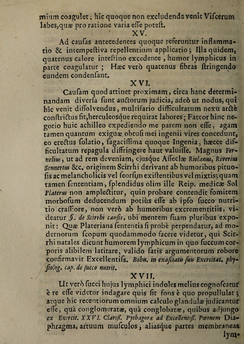miam coagulet; hic quoque non excludenda venit Vifcerum labes,quae pro ratione varia effe poteft. XV. Ad caufas antecedentes quoque referuntur inflamma¬ tio 8c intempeftiva repellentium applicatio. Illa quidem, quatenus calore inteflino excedente , humor lymphicus in parte coagulatur ; Hsec vero quatenus fibras ftringcndo eundem condenfant, XVI. Caufam quod attinet proximam, circa hanc determi¬ nandam diverfa funt audorum judicia, ade6 ut nodus, qui hic venit diflblvendus, multifario difficultatum nexu arde conftridus fit,herculeosque requirat labores; Fateor hinc ne¬ gotio huic achilleo expediendo me parem non efle, agam tamen quantum exiguae, obtufi mei ingenii vires concedunt, eo ereflus folatio, fagaciflima quoque Ingenia, haecce dif¬ ficultatum repagula diffringere hauc valuiffe. Magnus Fer^ ut ad rem deveniam, ejusque Affeclae RiolanuSf Riverius Sennertus &c. originem Scirrhi derivant ab humoribus pituo- fis ac melancholicis vel feorfi/n exiflentibus vel mixtis,quam tamen fententiam, fplendidus olim ille Reip. medicae Sol Flatem non ampleditur, quin probare contendit fomitem morbofiim deducendum potius effe ab ipfo fiicco nutri¬ tio craffore, non verb ab humoribus excrementitiis, vi¬ deatur JT. de Scirrhi caufis, ubi mentem fiiam pluribus expo¬ nit : Quae Plateriana fententia fi probe perpendatur, ad mo¬ dernorum fcopum quodammodo facere videtur, qui Scir-' rhi natales dicunt humorem lymphicum in quo fuccumcor¬ poris alibilem latitare, valido fatis argumentorum robore confirmavit Excellentiis. Bohn, in exajciatis fiis Exercitat, phy^ fiolog, cap. de fucco nutrit, XVIE Ut verb fucci hujus lymphici indoles melius cognofeatut e re effe videtur indagare quis fit fons e quo propullulat; atque hic recentiorum omnium calculo glandulae judicantur effe, qua conglomeratae, qua conglobatae, quibus adjungo ex Excrett, XXVI. Clart(I, PythagnrA ad Excellenti^. Pceonem Dia¬ phragma, artuum mufculos, aliasque partes membraneasi