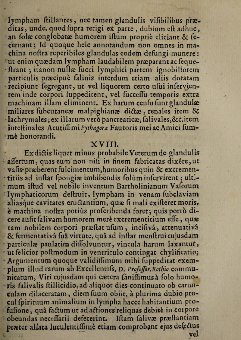 lympham Aillantes, nec tamen glandulis vlfibilibus prae¬ dicas, unde, quodfupra tetigi ex parte , dubium eft adhuc^ an folae conglobatae humorem iftum proprie eliciant & fe- cernantj Id quoque heic annotandum non omnes in ma¬ china noftra reperibiles glandulas eodem defungi munere: ' ut enim quaedam lympham laudabilem praeparant ac feque- ftranc , itanon nullae fucci lymphici partem ignobiliorem particulis praecipue (alinis interdum etiam aliis dotatam recipiunt fegregant, ut vel liquorem certo ufui infery^en- tem inde corpori (uppeditent, vel fucceflu temporis extra machinam illam eliminent. Ex harum cenfu funt glandulae miliares fubcutaneae malpighianae diflae, renales item & lachrymales; ex illarum vero pancreaticae, falivales,&c.item inteftinales Acuii^\n\iPjthagorA Fautoris mei ac Amici fum- ■ mc honorandi. XVIII. Exdidis liquet minus probabile Veterum de glandulis aflertum, quas eum non nifi in finem fabricatas dixere,ut vafis*praeberentFulcimentum,humoribusquin & excremen- • titiis ad inftar fpongiae imbibendis foliim infervirent; ulti¬ mum iftud vel nobile inventum Bartholinianum Vaforum lymphaticorum deftruic, lympham in venam fiibclaviam aliasque cavitates eruflantium, quae fi mali exifteret moris, e machina noftra potius profcribenda foret, quis porro di¬ cere aufit fali vam humorem merecxcrementitium efle, quae tam nobilem corpori praeftat ufum , incifivi, attenuativa & fermentativa fu^ virtute, qui ad inftar menftruicujusdam particulae paulatina diftblvuntur, vincula harum laxantur, * ut felicior poftmodum in ventriculo contingat chylificatio; 'Argumentum quoque validifiimum mihi fuppeditat exem¬ plum illud rarum ab Excellentifs, D. ProfeJfor.Kothh commu¬ nicatum, Viri cujusdamqui caetera fanifiimusa folo humo- ' ris falivalis ftillicidio,ad aliquot dies continuato ob carun¬ culam dilaceratam, diem fuum obiit, a plurima dubio pro¬ cul fpirituum animalium in lympha hacce habitantium pro- fufione, qui faflum ut adaftiones reliquas debite in corpore obeundas necefiarii defecerint. Iftam falivae praeftantiam praeter allata luculentilfime etiam comprobant ejus defiemus